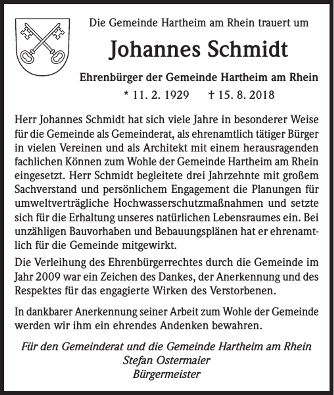 <p>Die Gemeinde Hartheim am Rhein trauert um</p><p>Johannes Schmidt<br />Ehrenbürger der Gemeinde Hartheim am Rhein<br />* 11. 2. 1929</p><p>† 15. 8. 2018</p><p>Herr Johannes Schmidt hat sich viele Jahre in besonderer Weise<br />für die Gemeinde als Gemeinderat, als ehrenamtlich tätiger Bürger<br />in vielen Vereinen und als Architekt mit einem herausragenden<br />fachlichen Können zum Wohle der Gemeinde Hartheim am Rhein<br />eingesetzt. Herr Schmidt begleitete drei Jahrzehnte mit großem<br />Sachverstand und persönlichem Engagement die Planungen für<br />umweltverträgliche Hochwasserschutzmaßnahmen und setzte<br />sich für die Erhaltung unseres natürlichen Lebensraumes ein. Bei<br />unzähligen Bauvorhaben und Bebauungsplänen hat er ehrenamtlich für die Gemeinde mitgewirkt.<br />Die Verleihung des Ehrenbürgerrechtes durch die Gemeinde im<br />Jahr 2009 war ein Zeichen des Dankes, der Anerkennung und des<br />Respektes für das engagierte Wirken des Verstorbenen.<br />In dankbarer Anerkennung seiner Arbeit zum Wohle der Gemeinde<br />werden wir ihm ein ehrendes Andenken bewahren.<br />Für den Gemeinderat und die Gemeinde Hartheim am Rhein<br />Stefan Ostermaier<br />Bürgermeister</p>