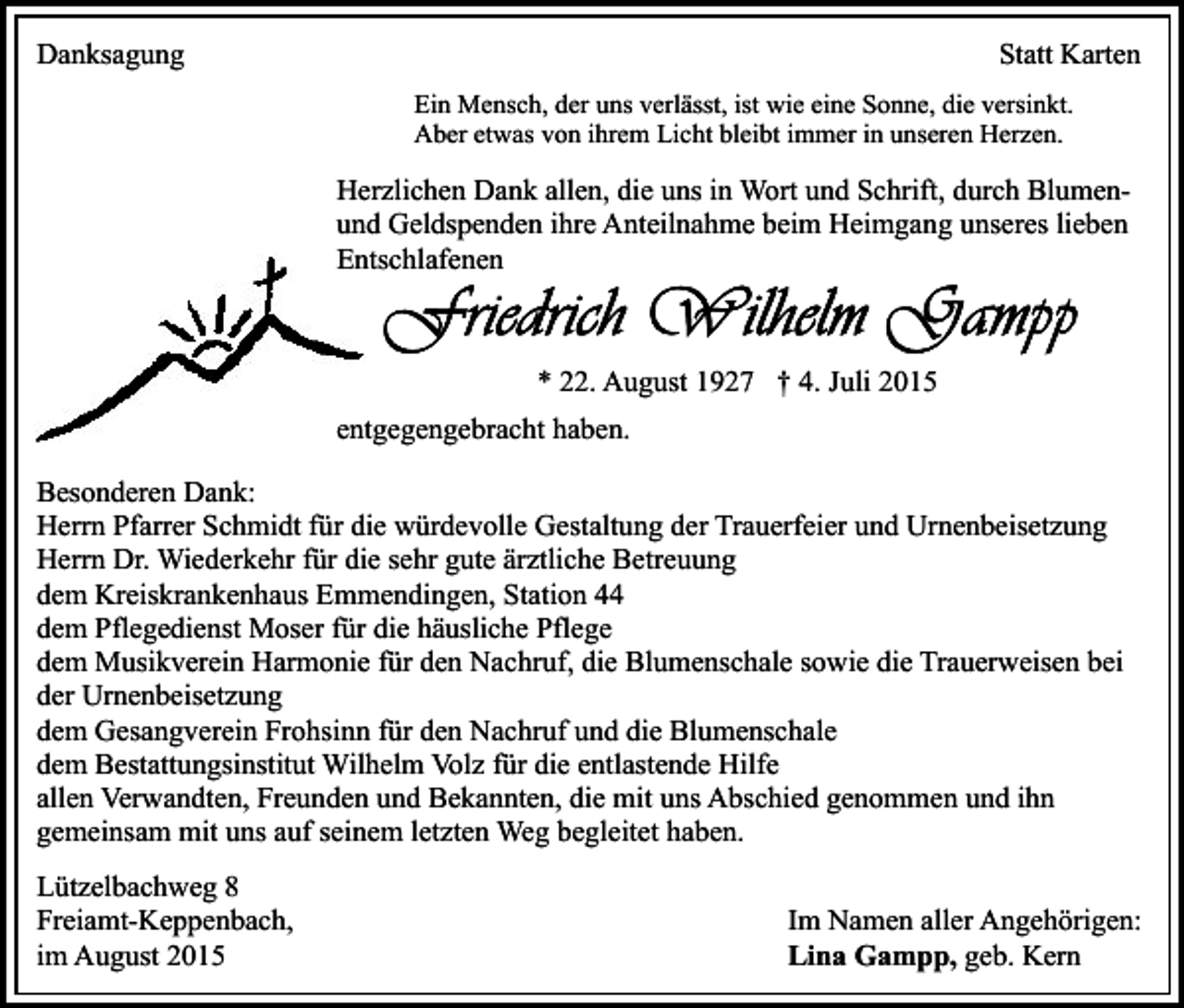 <p>Danksagung</p><p>Statt Karten<br />Ein Mensch, der uns verlässt, ist wie eine Sonne, die versinkt.<br />Aber etwas von ihrem Licht bleibt immer in unseren Herzen.</p><p>Herzlichen Dank allen, die uns in Wort und Schrift, durch Blumenund Geldspenden ihre Anteilnahme beim Heimgang unseres lieben<br />Entschlafenen</p><p>* 22. August 1927 † 4. Juli 2015<br />entgegengebracht haben.<br />Besonderen Dank:<br />Herrn Pfarrer Schmidt für die würdevolle Gestaltung der Trauerfeier und Urnenbeisetzung<br />Herrn Dr. Wiederkehr für die sehr gute ärztliche Betreuung<br />dem Kreiskrankenhaus Emmendingen, Station 44<br />dem Pflegedienst Moser für die häusliche Pflege<br />dem Musikverein Harmonie für den Nachruf, die Blumenschale sowie die Trauerweisen bei<br />der Urnenbeisetzung<br />dem Gesangverein Frohsinn für den Nachruf und die Blumenschale<br />dem Bestattungsinstitut Wilhelm Volz für die entlastende Hilfe<br />allen Verwandten, Freunden und Bekannten, die mit uns Abschied genommen und ihn<br />gemeinsam mit uns auf seinem letzten Weg begleitet haben.<br />Lützelbachweg 8<br />Freiamt-Keppenbach,<br />im August 2015</p><p>Im Namen aller Angehörigen:<br />Lina Gampp, geb. Kern</p>