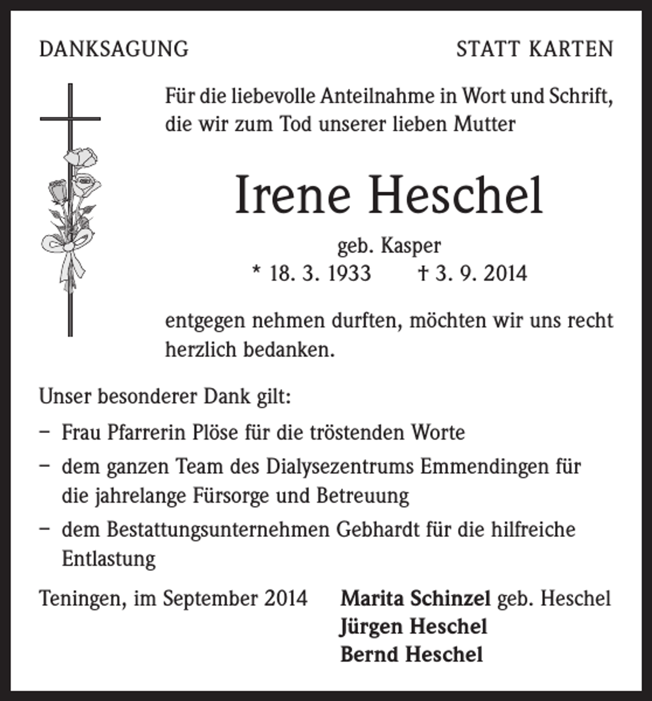 <p>DANKSAGUNG</p><p>STATT KARTEN</p><p>Für die liebevolle Anteilnahme in Wort und Schrift,<br />die wir zum Tod unserer lieben Mutter</p><p>Irene Heschel<br />geb. Kasper<br />* 18. 3. 1933 † 3. 9. 2014<br />entgegen nehmen durften, möchten wir uns recht<br />herzlich bedanken.<br />Unser besonderer Dank gilt:<br />– Frau Pfarrerin Plöse für die tröstenden Worte<br />– dem ganzen Team des Dialysezentrums Emmendingen für<br />die jahrelange Fürsorge und Betreuung<br />– dem Bestattungsunternehmen Gebhardt für die hilfreiche<br />Entlastung<br />Teningen, im September 2014 Marita Schinzel geb. Heschel<br />Jürgen Heschel<br />Bernd Heschel</p>