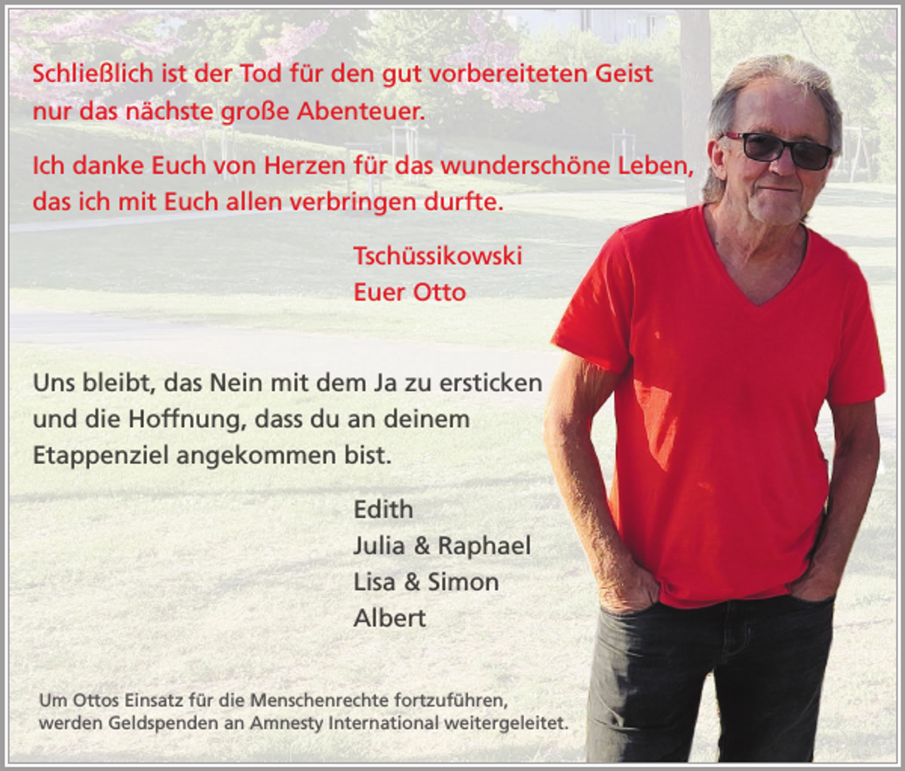 <p>Schließlich ist der Tod für den gut vorbereiteten Geist<br />nur das nächste große Abenteuer.<br />Ich danke Euch von Herzen für das wunderschöne Leben,<br />das ich mit Euch allen verbringen durfte.<br />Tschüssikowski<br />Euer Otto<br />Uns bleibt, das Nein mit dem Ja zu ersticken<br />und die Hoffnung, dass du an deinem<br />Etappenziel angekommen bist.<br />Edith<br />Julia &amp; Raphael<br />Lisa &amp; Simon<br />Albert<br />Um Ottos Einsatz für die Menschenrechte fortzuführen,<br />werden Geldspenden an Amnesty International weitergeleitet.</p>