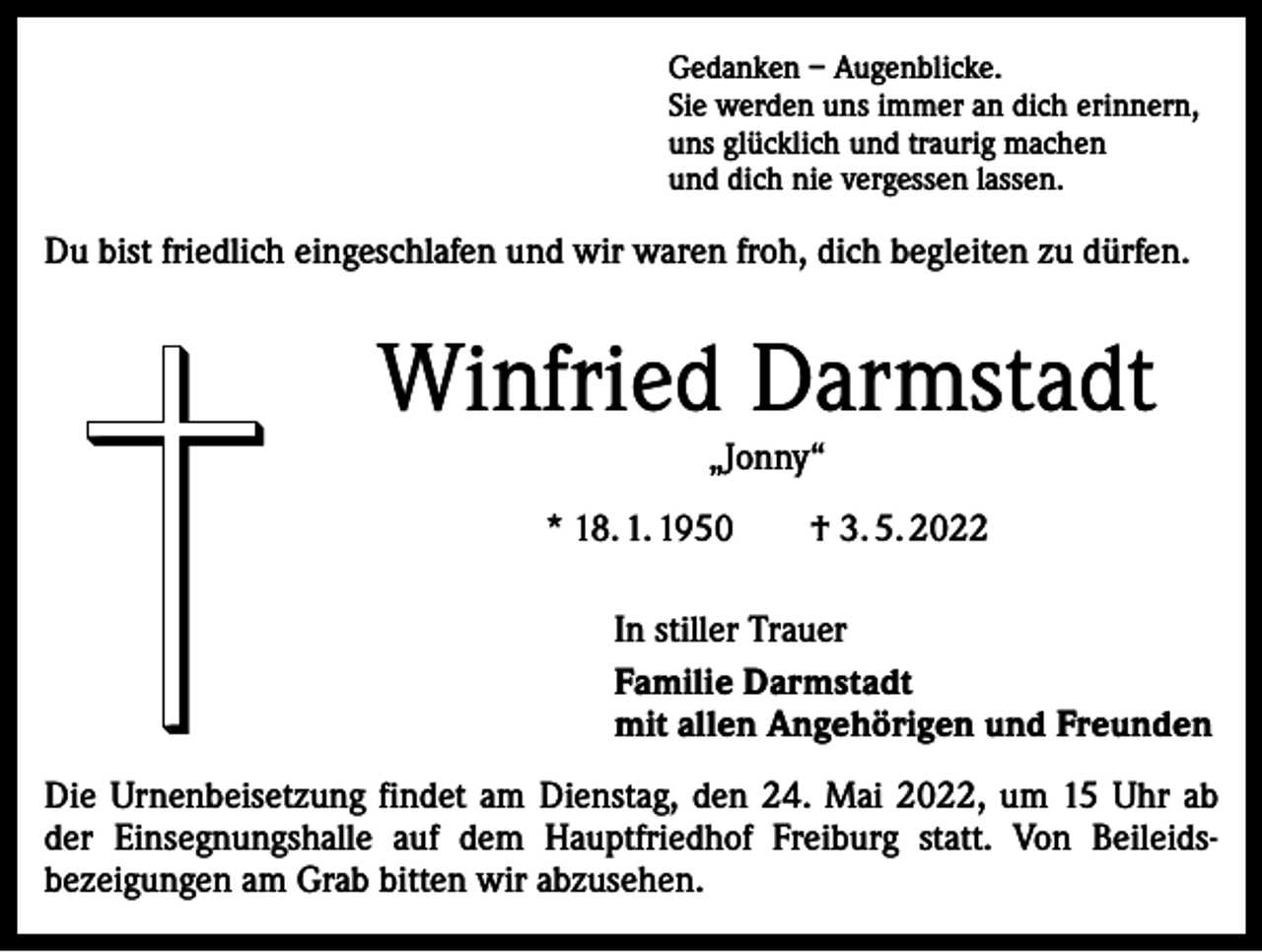 <p>Gedanken – Augenblicke.<br />Sie werden uns immer an dich erinnern,<br />uns glücklich und traurig machen<br />und dich nie vergessen lassen.</p><p>Du bist friedlich eingeschlafen und wir waren froh, dich begleiten zu dürfen.</p><p>Winfried Darmstadt<br />„Jonny“</p><p>* 18. 1. 1950</p><p>† 3. 5. 2022</p><p>In stiller Trauer<br />Familie Darmstadt<br />mit allen Angehörigen und Freunden<br />Die Urnenbeisetzung findet am Dienstag, den 24. Mai 2022, um 15 Uhr ab<br />der Einsegnungshalle auf dem Hauptfriedhof Freiburg statt. Von Beileids­<br />bezeigungen am Grab bitten wir abzusehen.</p>