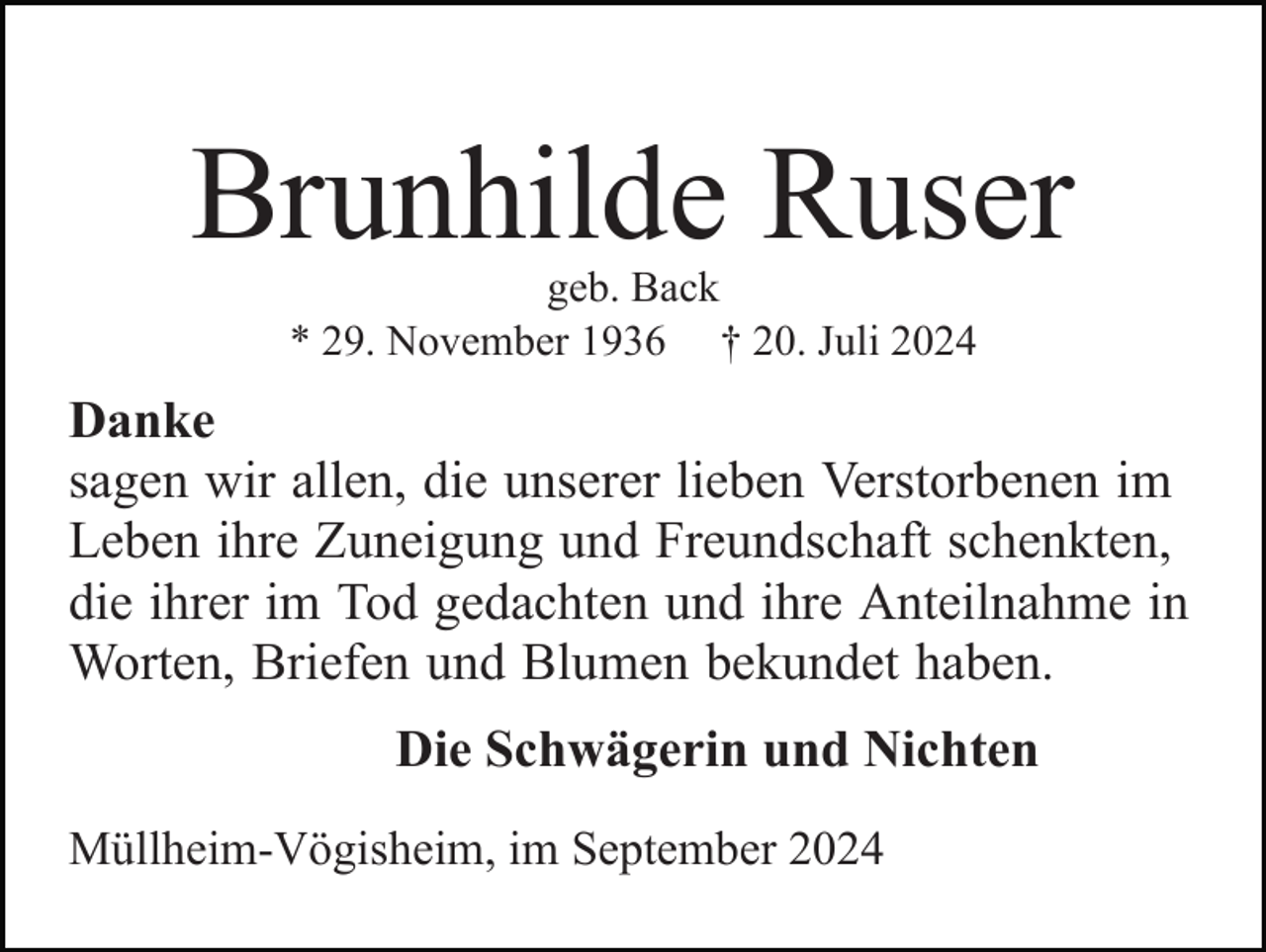 <p>Brunhilde Ruser<br />geb. Back<br />* 29. November 1936 † 20. Juli 2024</p><p>Danke<br />sagen wir allen, die unserer lieben Verstorbenen im<br />Leben ihre Zuneigung und Freundschaft schenkten,<br />die ihrer im Tod gedachten und ihre Anteilnahme in<br />Worten, Briefen und Blumen bekundet haben.<br />Die Schwägerin und Nichten<br />Müllheim-Vögisheim, im September 2024</p>