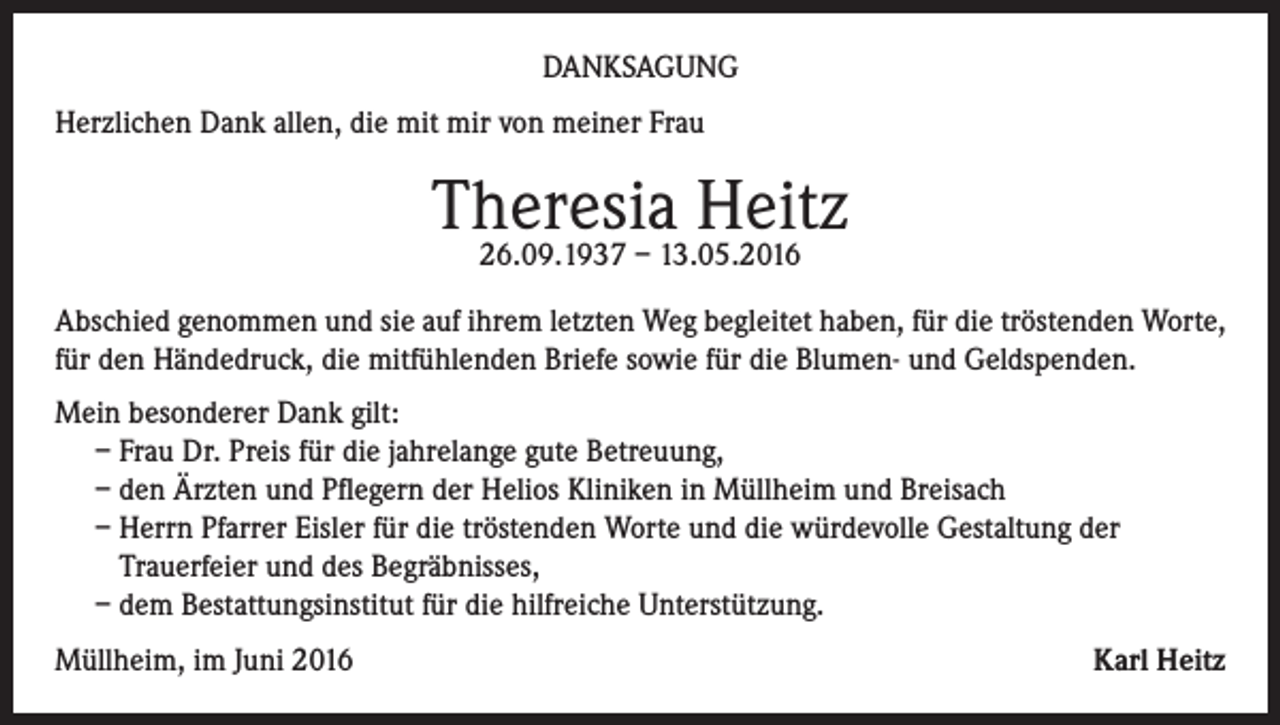<p>Danksagung<br />Herzlichen Dank allen, die mit mir von meiner Frau</p><p>Theresia Heitz<br />26.09.1937 – 13.05.2016</p><p>Abschied genommen und sie auf ihrem letzten Weg begleitet haben, für die tröstenden Worte,<br />für den Händedruck, die mitfühlenden Briefe sowie für die Blumen- und Geldspenden.<br />Mein besonderer Dank gilt:<br />– Frau Dr. Preis für die jahrelange gute Betreuung,<br />– den Ärzten und Pflegern der Helios Kliniken in Müllheim und Breisach<br />– Herrn Pfarrer Eisler für die tröstenden Worte und die würdevolle Gestaltung der<br />Trauerfeier und des Begräbnisses,<br />– dem Bestattungsinstitut für die hilfreiche Unterstützung.<br />Müllheim, im Juni 2016</p><p>Karl Heitz</p>