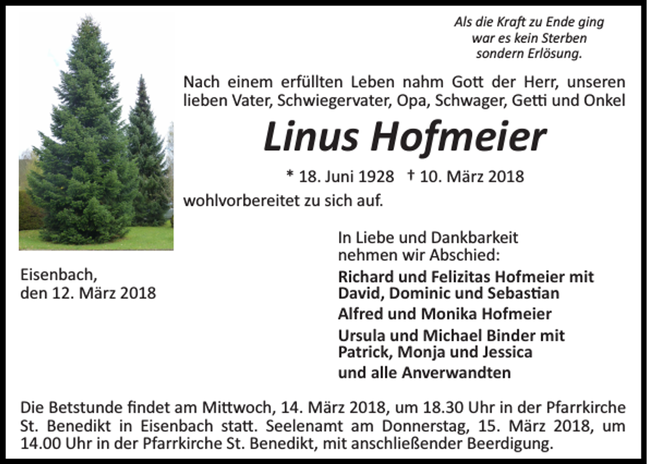 <p>Als<br />e Kr<br />a � zzu<br />u EEnde<br />n d e giging<br />ng<br />Als didie<br />Kra�<br />wwar<br />ar eseskkein<br />ei n StSterben<br />er b e n<br />sondern<br />s o n d er n Erlösung.<br />Erl ös u n g.</p><p>erfüllten<br />NNach<br />a c h eieinem<br />n e m erf<br />üllt e n LLeben<br />e b e n nnahm<br />a h m Go�<br />G o � dder<br />er Herr,<br />H er r, unseren<br />u ns er e n<br />lieben<br />li<br />e b e n Vater,<br />V at er, Schwiegervater,<br />S c h wi e g er v at er, Opa,<br />O p a, Schwager,<br />S c h w a g er, Ge�<br />G e � uund<br />n d Onkel<br />O n k el</p><p>Linus<br />Li<br />n us Hofmeier<br />H of m ei er</p><p>1 8. JJuni<br />u ni 1928<br />1 9 2 8 †† 110.<br />0. März<br />M ä rz<br />** 18.<br />wwohlvorbereitet<br />o hl v or b er eit et z zu<br />u sisich<br />c h aauf.<br />uf.</p><p>Eisenbach,<br />Eis<br />e n b a c h,<br />dden<br />e n 112.<br />2. März<br />M ärz 22</p><p>In<br />I n Liebe<br />Li e b e und<br />u n d Dankbarkeit<br />D a n k b ar k eit<br />nehmen<br />n e h m e n wir<br />wir Abschied:<br />A bs c hi e d:<br />Richard<br />mit<br />Ri c h ar d uund<br />n d FFelizitas<br />elizit as Hofmeier<br />H of m ei er mit<br />D a vi d, DDominic<br />o mi ni c uund<br />n d SSebas�an<br />eba s �an<br />David,<br />Alfred<br />Alfr e d uund<br />n d Monika<br />M o ni k a Hofmeier<br />H of m ei er<br />Ursula<br />Urs ul a uund<br />n d Michael<br />Mi c h a el BiBinder<br />n d er mit<br />mit<br />Patrick,<br />P atri c k, Monja<br />M o nj a uund<br />n d JJessica<br />essi c a<br />und<br />alle<br />u n d all<br />e Anverwandten<br />A n v er w a n dt e n</p><p>Die<br />Di<br />e BBetstunde<br />etst u n d e ﬁﬁndet<br />n d et aam<br />m Mi<br />Mi�woch,<br />� w o c h, 4.<br />4. MMärz<br />ärz 018,<br />0 1 8 , um<br />u m 18.30<br />1 8. 3 0 Uhr<br />U hr iinn der<br />d er Pfarrkirche<br />Pf arr kir c h e<br />St.<br />St. Benedikt<br />B e n e di kt iinn Eisenbach<br />Eis e n b a c h ststa�.<br />a �. SSeelenamt<br />e el e n a mt aam<br />m Donnerstag,<br />D o n n erst a g, 115.<br />5. März<br />M ärz 22018,<br />0 1 8, um<br />u m<br />114.00<br />4. Uhr<br />U hr iin<br />n der<br />d er Pf<br />Pfarrkirche<br />arr kir c h e St.<br />St. Benedikt,<br />B e n e di kt, mit<br />mit aanschließender<br />ns c h li e ß e n d er Beerdigung.<br />B e er di g u n g.</p>