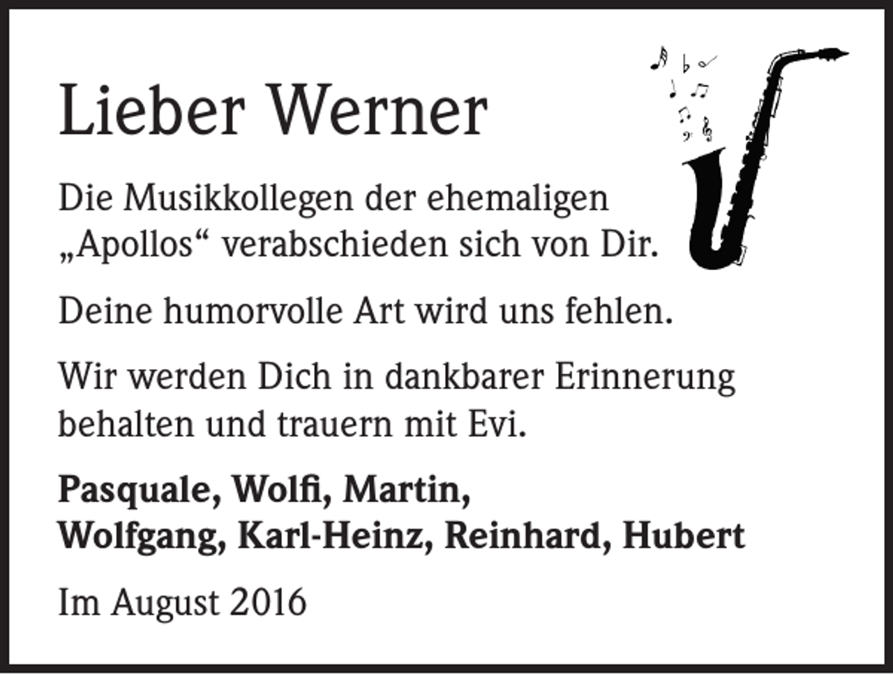 <p>Lieber Werner<br />Die Musikkollegen der ehemaligen<br />„Apollos“ verabschieden sich von Dir.<br />Deine humorvolle Art wird uns fehlen.<br />Wir werden Dich in dankbarer Erinnerung<br />behalten und trauern mit Evi.<br />Pasquale, Wolfi, Martin,<br />Wolfgang, Karl-Heinz, Reinhard, Hubert<br />Im August 2016</p>