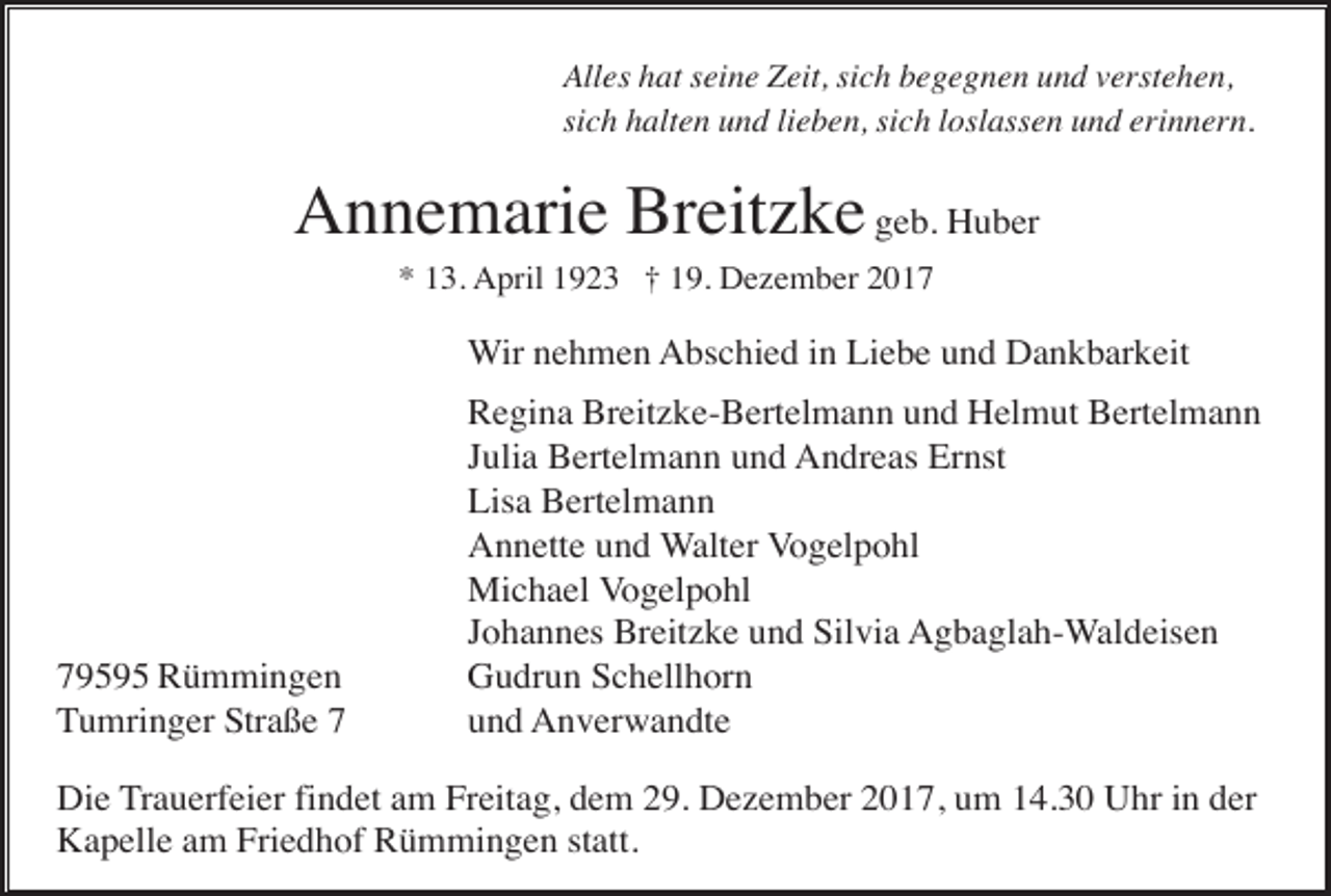 <p>Alles hat seine Zeit, sich begegnen und verstehen,<br />sich halten und lieben, sich loslassen und erinnern.</p><p>Annemarie Breitzke geb. Huber<br />* 13. April 1923 † 19. Dezember 2017</p><p>Wir nehmen Abschied in Liebe und Dankbarkeit</p><p>79595 Rümmingen<br />Tumringer Straße 7</p><p>Regina Breitzke-Bertelmann und Helmut Bertelmann<br />Julia Bertelmann und Andreas Ernst<br />Lisa Bertelmann<br />Annette und Walter Vogelpohl<br />Michael Vogelpohl<br />Johannes Breitzke und Silvia Agbaglah-Waldeisen<br />Gudrun Schellhorn<br />und Anverwandte</p><p>Die Trauerfeier findet am Freitag, dem 29. Dezember 2017, um 14.30 Uhr in der<br />Kapelle am Friedhof Rümmingen statt.</p>