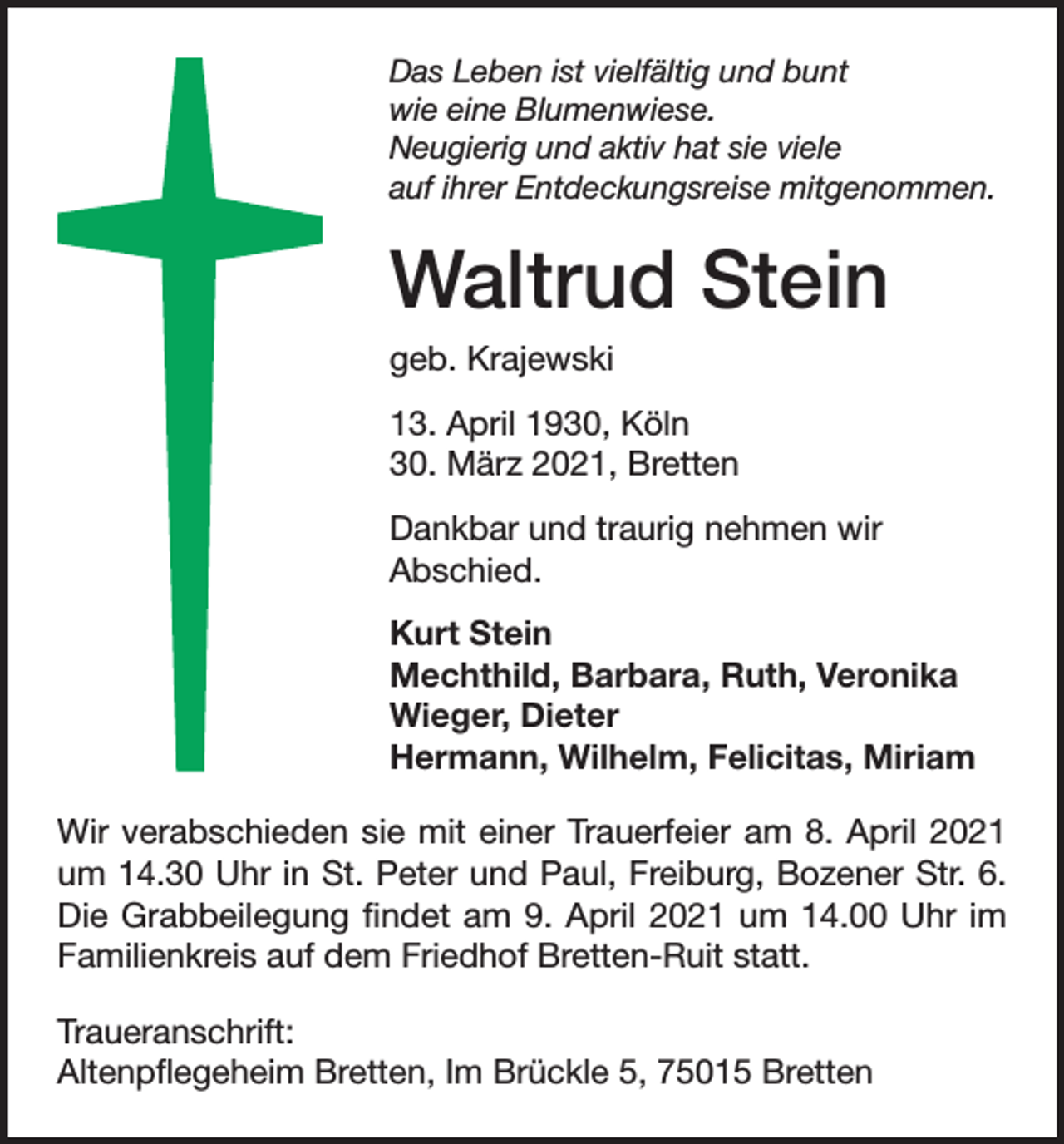 <p>Das Leben ist vielfältig und bunt<br />wie eine Blumenwiese.<br />Neugierig und aktiv hat sie viele<br />auf ihrer Entdeckungsreise mitgenommen.</p><p>Waltrud Stein<br />geb. Krajewski<br />13. April 1930, Köln<br />30. März 2021, Bretten<br />Dankbar und traurig nehmen wir<br />Abschied.<br />Kurt Stein<br />Mechthild, Barbara, Ruth, Veronika<br />Wieger, Dieter<br />Hermann, Wilhelm, Felicitas, Miriam<br />Wir verabschieden sie mit einer Trauerfeier am 8. April 2021<br />um 14.30 Uhr in St. Peter und Paul, Freiburg, Bozener Str. 6.<br />Die Grabbeilegung findet am 9. April 2021 um 14.00 Uhr im<br />Familienkreis auf dem Friedhof Bretten-Ruit statt.<br />Traueranschrift:<br />Altenpflegeheim Bretten, Im Brückle 5, 75015 Bretten</p>