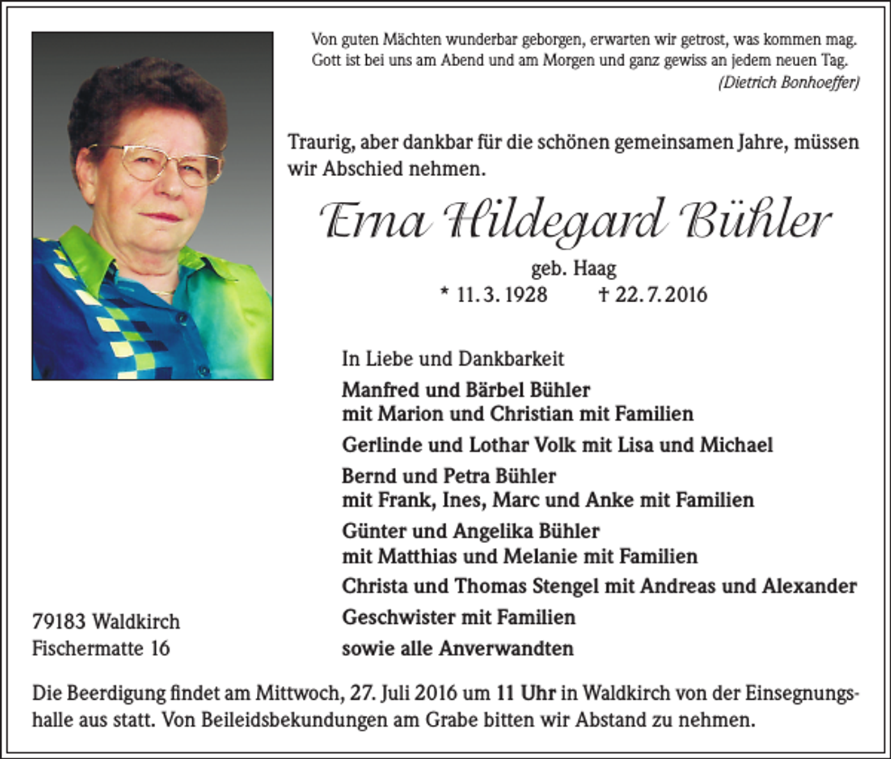 <p>Von guten Mächten wunderbar geborgen, erwarten wir getrost, was kommen mag.<br />Gott ist bei uns am Abend und am Morgen und ganz gewiss an jedem neuen Tag.<br />(Dietrich Bonhoeffer)</p><p>Traurig, aber dankbar für die schönen gemeinsamen Jahre, müssen<br />wir Abschied nehmen.</p><p>Erna Hildegard Bühler<br />geb. Haag<br />* 11. 3. 1928<br />† 22. 7. 2016</p><p>79183 Waldkirch<br />Fischermatte 16</p><p>In Liebe und Dankbarkeit<br />Manfred und Bärbel Bühler<br />mit Marion und Christian mit Familien<br />Gerlinde und Lothar Volk mit Lisa und Michael<br />Bernd und Petra Bühler<br />mit Frank, Ines, Marc und Anke mit Familien<br />Günter und Angelika Bühler<br />mit Matthias und Melanie mit Familien<br />Christa und Thomas Stengel mit Andreas und Alexander<br />Geschwister mit Familien<br />sowie alle Anverwandten</p><p>Die Beerdigung findet am Mittwoch, 27. Juli 2016 um 11 Uhr in Waldkirch von der Einsegnungshalle aus statt. Von Beileidsbekundungen am Grabe bitten wir Abstand zu nehmen.</p>