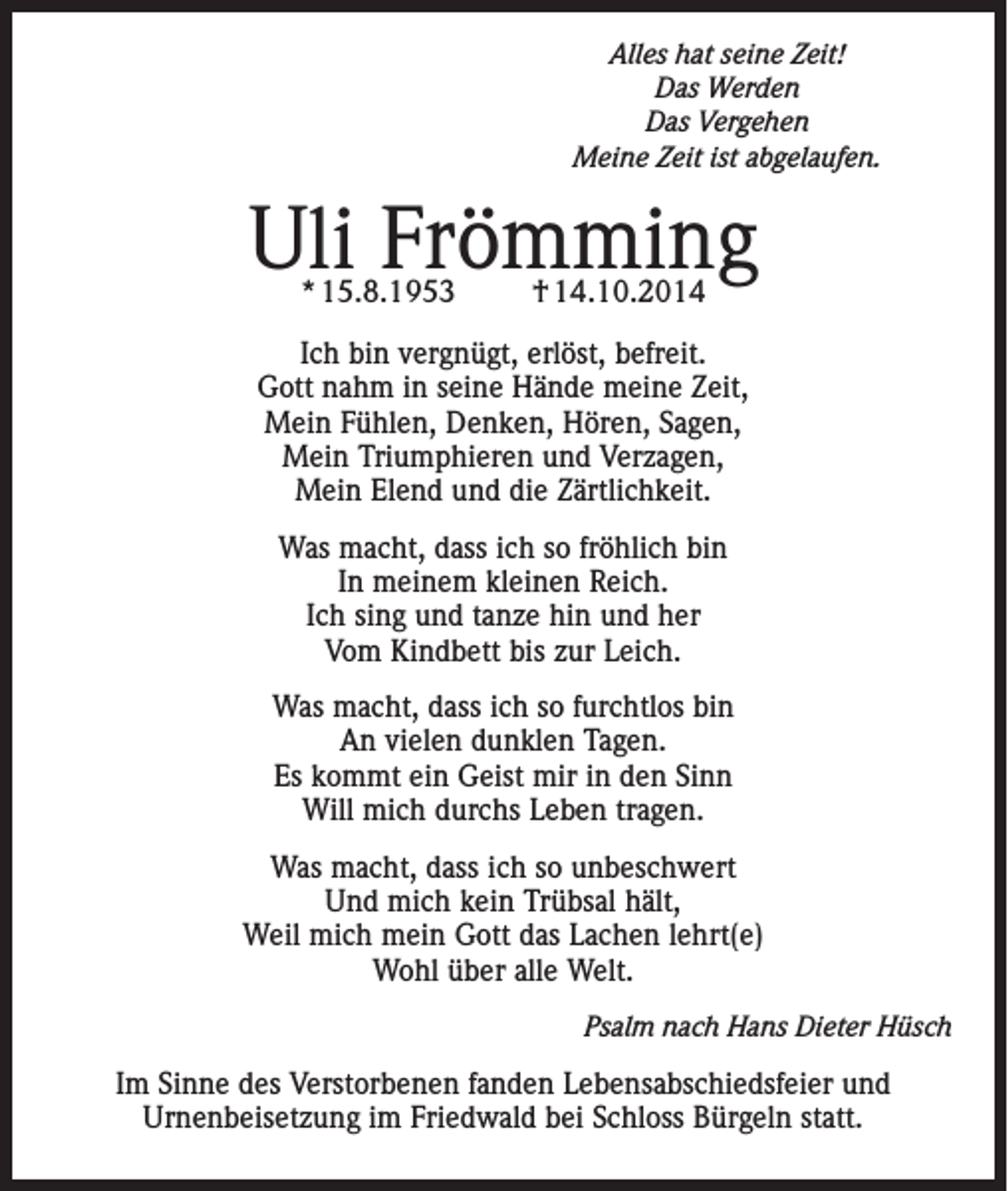 <p>Alles hat seine Zeit!<br />Das Werden<br />Das Vergehen<br />Meine Zeit ist abgelaufen.</p><p>Uli Frömming<br />* 15.8.1953</p><p>† 14.10.2014</p><p>Ich bin vergnügt, erlöst, befreit.<br />Gott nahm in seine Hände meine Zeit,<br />Mein Fühlen, Denken, Hören, Sagen,<br />Mein Triumphieren und Verzagen,<br />Mein Elend und die Zärtlichkeit.<br />Was macht, dass ich so fröhlich bin<br />In meinem kleinen Reich.<br />Ich sing und tanze hin und her<br />Vom Kindbett bis zur Leich.<br />Was macht, dass ich so furchtlos bin<br />An vielen dunklen Tagen.<br />Es kommt ein Geist mir in den Sinn<br />Will mich durchs Leben tragen.<br />Was macht, dass ich so unbeschwert<br />Und mich kein Trübsal hält,<br />Weil mich mein Gott das Lachen lehrt(e)<br />Wohl über alle Welt.<br />Psalm nach Hans Dieter Hüsch<br />Im Sinne des Verstorbenen fanden Lebensabschiedsfeier und<br />Urnenbeisetzung im Friedwald bei Schloss Bürgeln statt.</p>