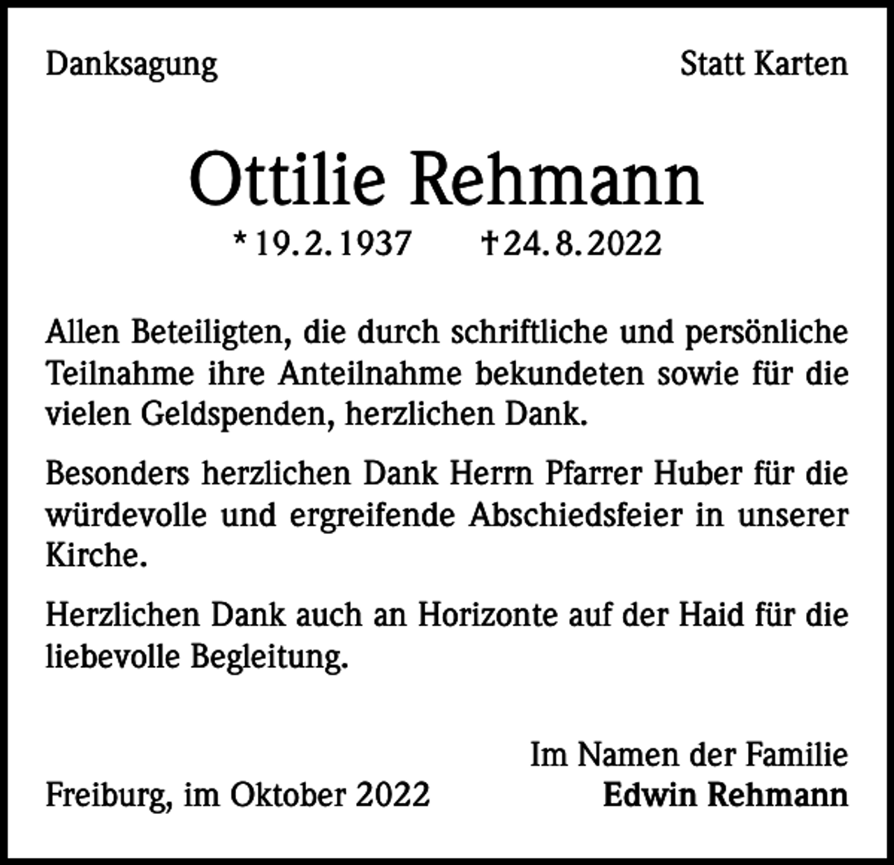 <p>Danksagung</p><p>Statt Karten</p><p>Ottilie Rehmann<br />* 19. 2. 1937 † 24. 8. 2022<br />Allen Beteiligten, die durch schriftliche und persönliche<br />Teilnahme ihre Anteilnahme bekundeten sowie für die<br />vielen Geldspenden, herzlichen Dank.<br />Besonders herzlichen Dank Herrn Pfarrer Huber für die<br />würdevolle und ergreifende Abschiedsfeier in unserer<br />Kirche.<br />Herzlichen Dank auch an Horizonte auf der Haid für die<br />liebevolle Begleitung.</p><p>Freiburg, im Oktober 2022</p><p>Im Namen der Familie<br />Edwin Rehmann</p>