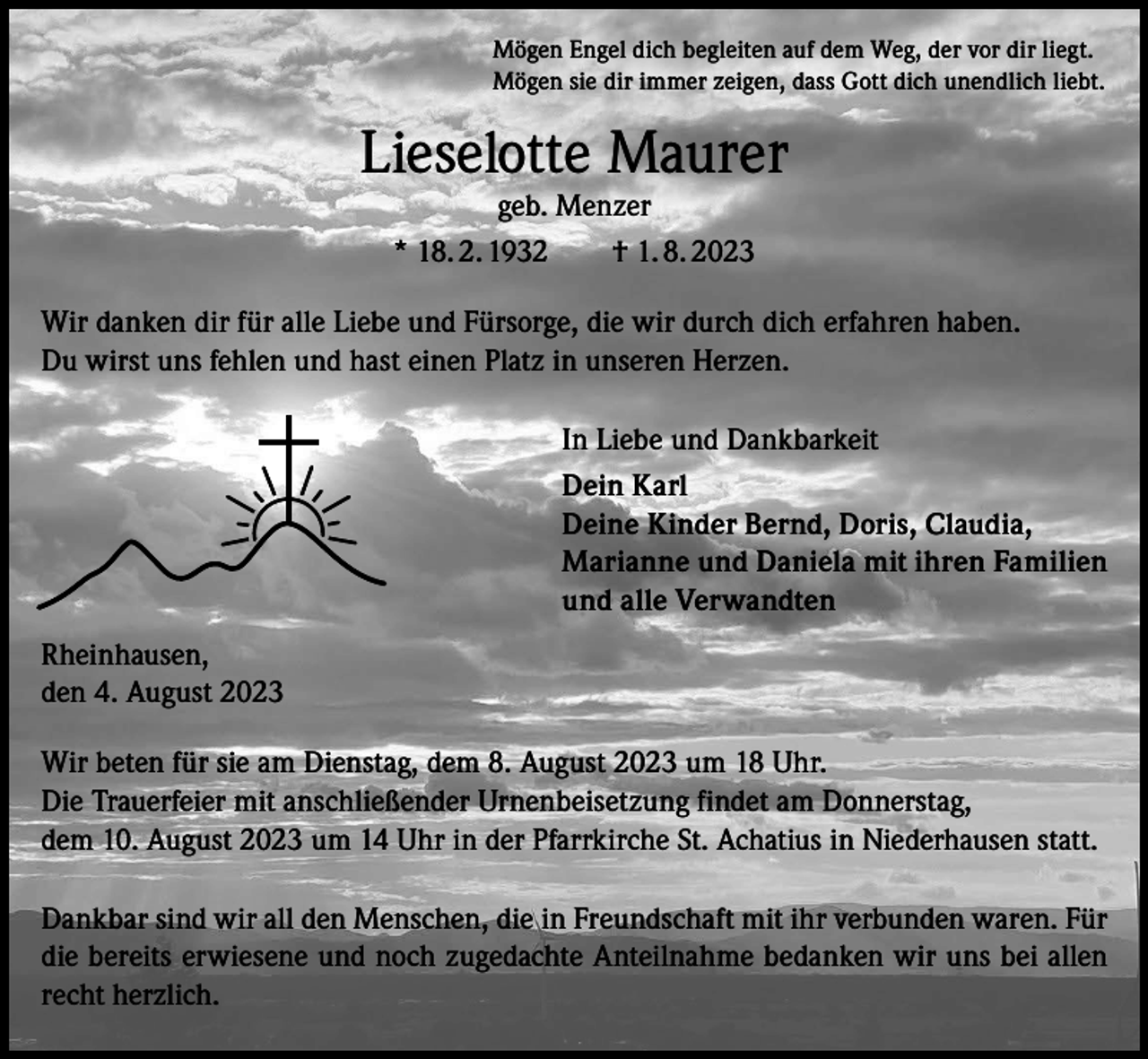 <p>Mögen Engel dich begleiten auf dem Weg, der vor dir liegt.<br />Mögen sie dir immer zeigen, dass Gott dich unendlich liebt.</p><p>Lieselotte Maurer<br />geb. Menzer<br />* 18. 2. 1932 † 1. 8. 2023</p><p>Wir danken dir für alle Liebe und Fürsorge, die wir durch dich erfahren haben.<br />Du wirst uns fehlen und hast einen Platz in unseren Herzen.<br />In Liebe und Dankbarkeit<br />Dein Karl<br />Deine Kinder Bernd, Doris, Claudia,<br />Marianne und Daniela mit ihren Familien<br />und alle Verwandten<br />Rheinhausen,<br />den 4. August 2023<br />Wir beten für sie am Dienstag, dem 8. August 2023 um 18 Uhr.<br />Die Trauerfeier mit anschließender Urnenbeisetzung findet am Donnerstag,<br />dem 10. August 2023 um 14 Uhr in der Pfarrkirche St. Achatius in Niederhausen statt.<br />Dankbar sind wir all den Menschen, die in Freundschaft mit ihr verbunden waren. Für<br />die bereits erwiesene und noch zugedachte Anteilnahme bedanken wir uns bei allen<br />recht herzlich.</p>