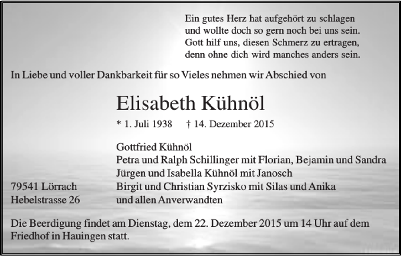 <p>Ein gutes Herz hat aufgehört zu schlagen<br />und wollte doch so gern noch bei uns sein.<br />Gott hilf uns, diesen Schmerz zu ertragen,<br />denn ohne dich wird manches anders sein.</p><p>In Liebe und voller Dankbarkeit für so Vieles nehmen wir Abschied von</p><p>Elisabeth Kühnöl<br />* 1. Juli 1938</p><p>79541 Lörrach<br />Hebelstrasse 26</p><p>† 14. Dezember 2015</p><p>Gottfried Kühnöl<br />Petra und Ralph Schillinger mit Florian, Bejamin und Sandra<br />Jürgen und Isabella Kühnöl mit Janosch<br />Birgit und Christian Syrzisko mit Silas und Anika<br />und allen Anverwandten</p><p>Die Beerdigung findet am Dienstag, dem 22. Dezember 2015 um 14 Uhr auf dem<br />Friedhof in Hauingen statt.</p>