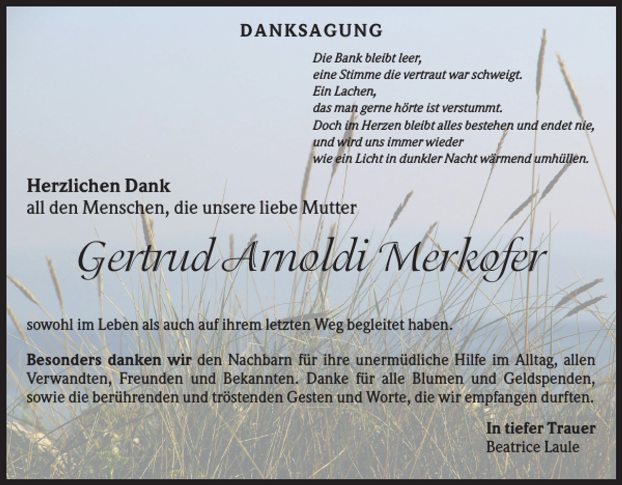 <p>D ANKSAGU NG<br />Die Bank bleibt leer,<br />eine Stimme die vertraut war schweigt.<br />Ein Lachen,<br />das man gerne hörte ist verstummt.<br />Doch im Herzen bleibt alles bestehen und endet nie,<br />und wird uns immer wieder<br />wie ein Licht in dunkler Nacht wärmend umhüllen.</p><p>Herzlichen Dank<br />all den Menschen, die unsere liebe Mutter</p><p>Gertrud Arnoldi Merkofer<br />sowohl im Leben als auch auf ihrem letzten Weg begleitet haben.<br />Besonders danken wir den Nachbarn für ihre unermüdliche Hilfe im Alltag, allen<br />Verwandten, Freunden und Bekannten. Danke für alle Blumen und Geldspenden,<br />sowie die berührenden und tröstenden Gesten und Worte, die wir empfangen durften.<br />In tiefer Trauer<br />Beatrice Laule</p>