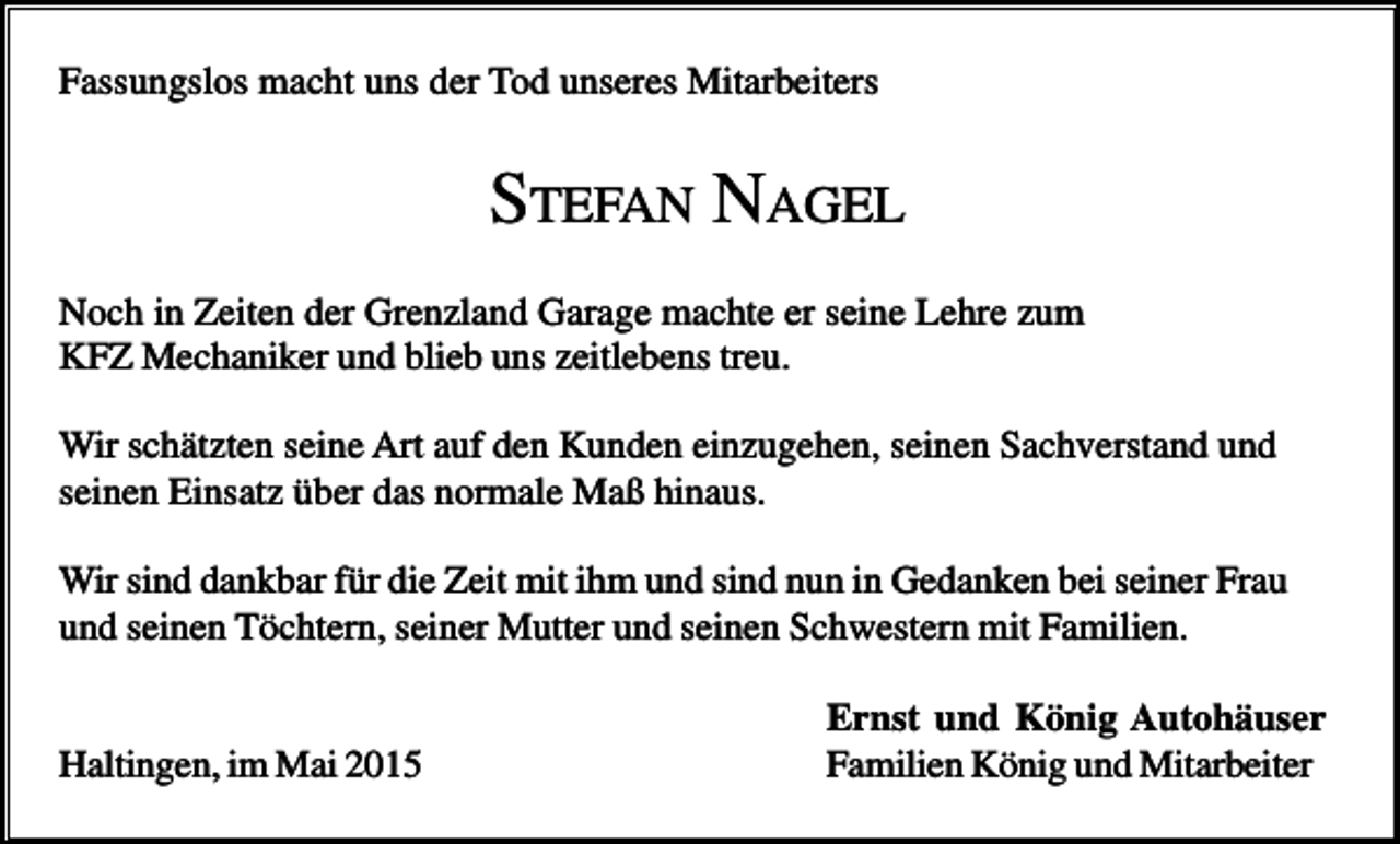 <p>Fassungslos macht uns der Tod unseres Mitarbeiters</p><p>STEFAN NAGEL<br />Noch in Zeiten der Grenzland Garage machte er seine Lehre zum<br />KFZ Mechaniker und blieb uns zeitlebens treu.<br />Wir schätzten seine Art auf den Kunden einzugehen, seinen Sachverstand und<br />seinen Einsatz über das normale Maß hinaus.<br />Wir sind dankbar für die Zeit mit ihm und sind nun in Gedanken bei seiner Frau<br />und seinen Töchtern, seiner Mutter und seinen Schwestern mit Familien.</p><p>Haltingen, im Mai 2015</p><p>Ernst und König Autohäuser<br />Familien König und Mitarbeiter</p>