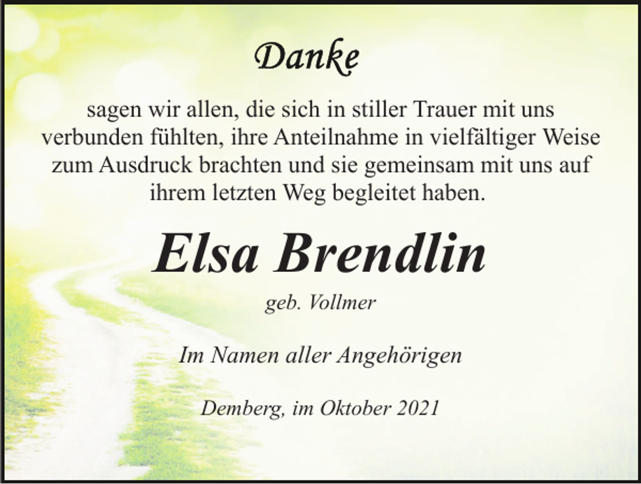 <p>sagen wir allen, die sich in stiller Trauer mit uns<br />verbunden fühlten, ihre Anteilnahme in vielfältiger Weise<br />zum Ausdruck brachten und sie gemeinsam mit uns auf<br />ihrem letzten Weg begleitet haben.</p><p>Elsa Brendlin<br />geb. Vollmer</p><p>Im Namen aller Angehörigen<br />Demberg, im Oktober 2021</p>