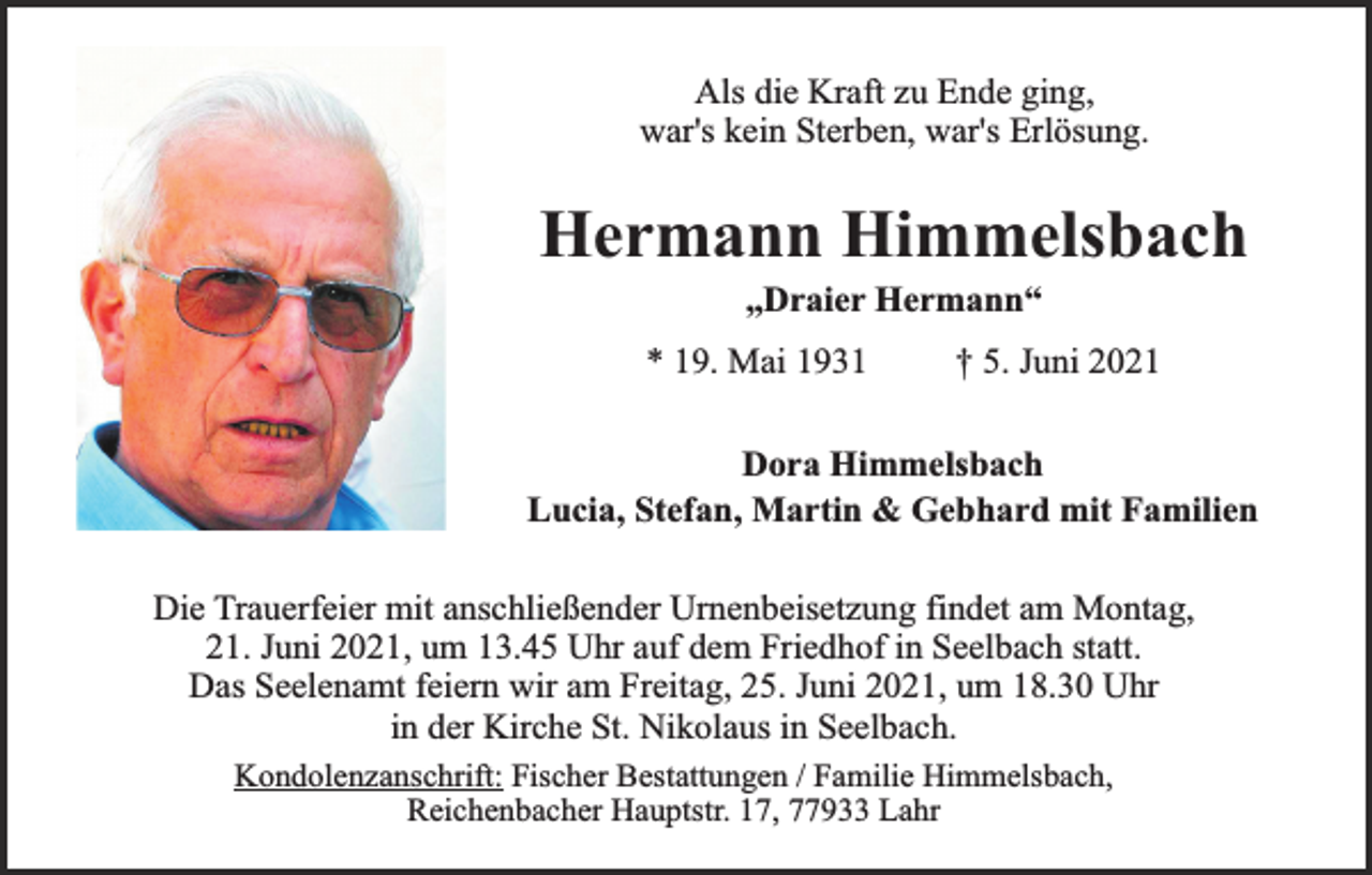 <p>Als die Kraft zu Ende ging,<br />war's kein Sterben, war's Erlösung.</p><p>Hermann Himmelsbach<br />„Draier Hermann“</p><p>* 19. Mai 1931</p><p>† 5. Juni 2021</p><p>Dora Himmelsbach<br />Lucia, Stefan, Martin &amp; Gebhard mit Familien<br />Die Trauerfeier mit anschließender Urnenbeisetzung findet am Montag,<br />21. Juni 2021, um 13.45 Uhr auf dem Friedhof in Seelbach statt.<br />Das Seelenamt feiern wir am Freitag, 25. Juni 2021, um 18.30 Uhr<br />in der Kirche St. Nikolaus in Seelbach.<br />Kondolenzanschrift: Fischer Bestattungen / Familie Himmelsbach,<br />Reichenbacher Hauptstr. 17, 77933 Lahr</p>