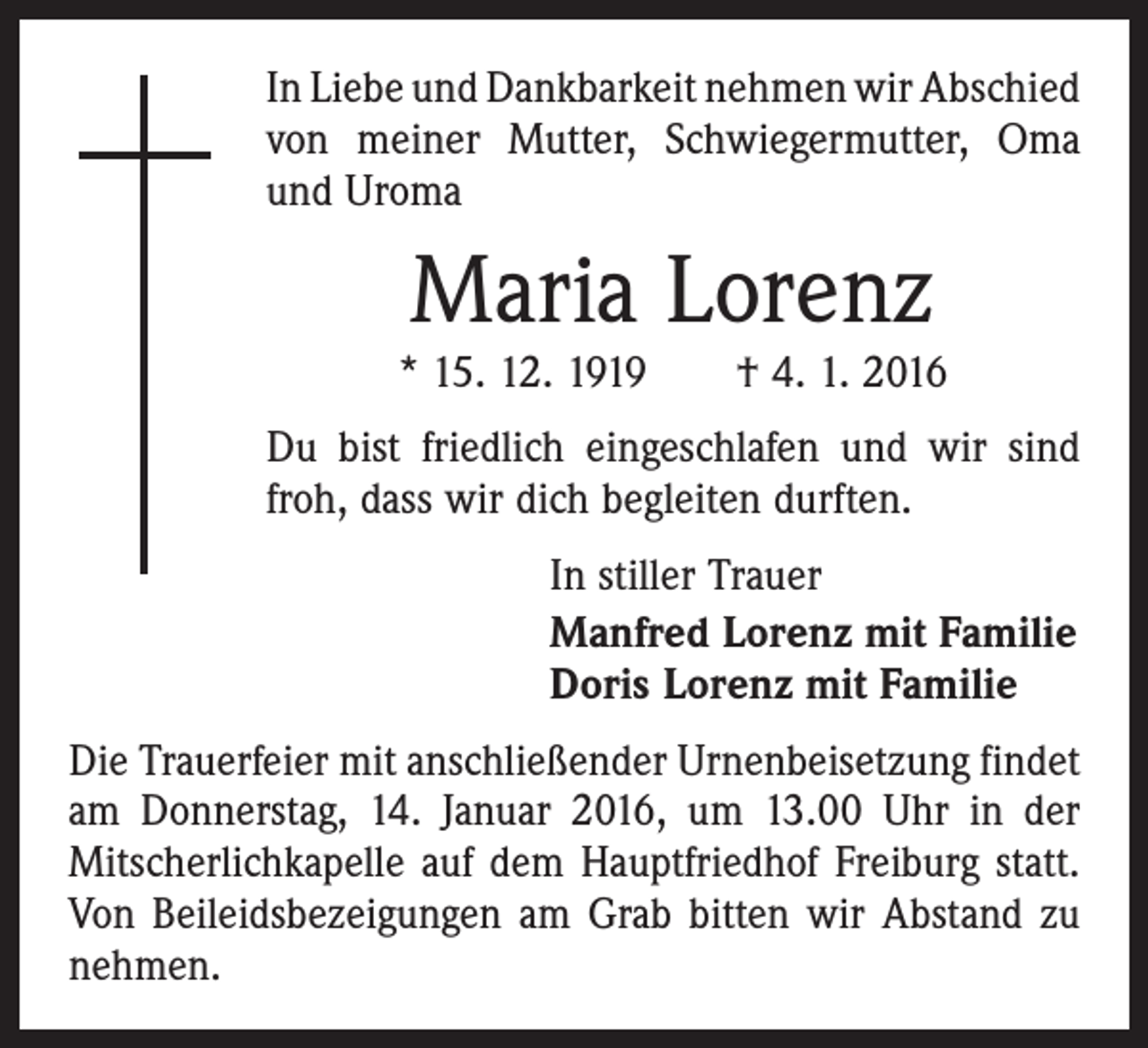 <p>In Liebe und Dankbarkeit nehmen wir Abschied<br />von meiner Mutter, Schwiegermutter, Oma<br />und Uroma</p><p>Maria Lorenz</p><p>* 15. 12. 1919 † 4. 1. 2016<br />Du bist friedlich eingeschlafen und wir sind<br />froh, dass wir dich begleiten durften.<br />In stiller Trauer<br />Manfred Lorenz mit Familie<br />Doris Lorenz mit Familie<br />Die Trauerfeier mit anschließender Urnenbeisetzung findet<br />am Donnerstag, 14. Januar 2016, um 13.00 Uhr in der<br />­Mitscherlichkapelle auf dem Hauptfriedhof Freiburg statt.<br />Von Beileidsbezeigungen am Grab bitten wir Abstand zu<br />nehmen.</p>