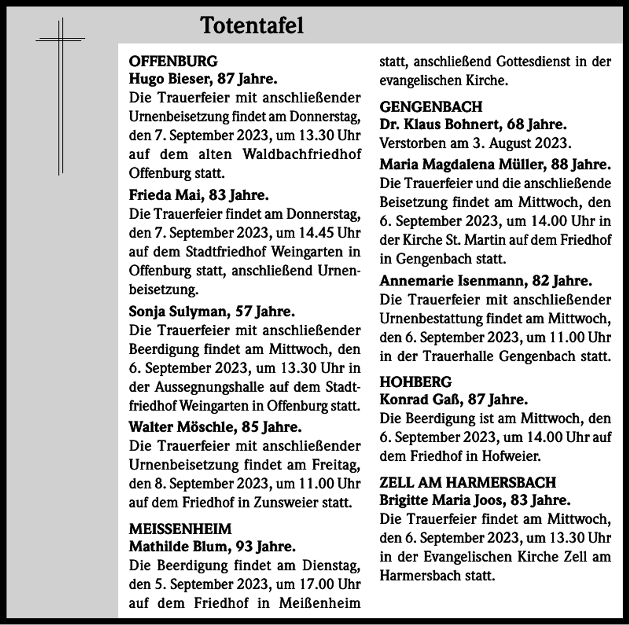 <p>Totentafel<br />Totentafel<br />OFFENBURG<br />Hugo Bieser, 87 Jahre.<br />Die Trauerfeier mit anschließender<br />Urnenbeisetzung findet am Donnerstag,<br />den 7. September 2023, um 13.30 Uhr<br />auf dem alten Waldbachfriedhof<br />Offenburg statt.<br />Frieda Mai, 83 Jahre.<br />Die Trauerfeier findet am Donnerstag,<br />den 7. September 2023, um 14.45 Uhr<br />auf dem Stadtfriedhof Weingarten in<br />Offenburg statt, anschließend Urnenbeisetzung.<br />Sonja Sulyman, 57 Jahre.<br />Die Trauerfeier mit anschließender<br />Beerdigung findet am Mittwoch, den<br />6. September 2023, um 13.30 Uhr in<br />der Aussegnungshalle auf dem Stadtfriedhof Weingarten in Offenburg statt.<br />Walter Möschle, 85 Jahre.<br />Die Trauerfeier mit anschließender<br />Urnenbeisetzung findet am Freitag,<br />den 8. September 2023, um 11.00 Uhr<br />auf dem Friedhof in Zunsweier statt.<br />MEISSENHEIM<br />Mathilde Blum, 93 Jahre.<br />Die Beerdigung findet am Dienstag,<br />den 5. September 2023, um 17.00 Uhr<br />auf dem Friedhof in Meißenheim</p><p>statt, anschließend Gottesdienst in der<br />evangelischen Kirche.<br />GENGENBACH<br />Dr. Klaus Bohnert, 68 Jahre.<br />Verstorben am 3. August 2023.<br />Maria Magdalena Müller, 88 Jahre.<br />Die Trauerfeier und die anschließende<br />Beisetzung findet am Mittwoch, den<br />6. September 2023, um 14.00 Uhr in<br />der Kirche St. Martin auf dem Friedhof<br />in Gengenbach statt.<br />Annemarie Isenmann, 82 Jahre.<br />Die Trauerfeier mit anschließender<br />Urnenbestattung findet am Mittwoch,<br />den 6. September 2023, um 11.00 Uhr<br />in der Trauerhalle Gengenbach statt.<br />HOHBERG<br />Konrad Gaß, 87 Jahre.<br />Die Beerdigung ist am Mittwoch, den<br />6. September 2023, um 14.00 Uhr auf<br />dem Friedhof in Hofweier.<br />ZELL AM HARMERSBACH<br />Brigitte Maria Joos, 83 Jahre.<br />Die Trauerfeier findet am Mittwoch,<br />den 6. September 2023, um 13.30 Uhr<br />in der Evangelischen Kirche Zell am<br />Harmersbach statt.</p>