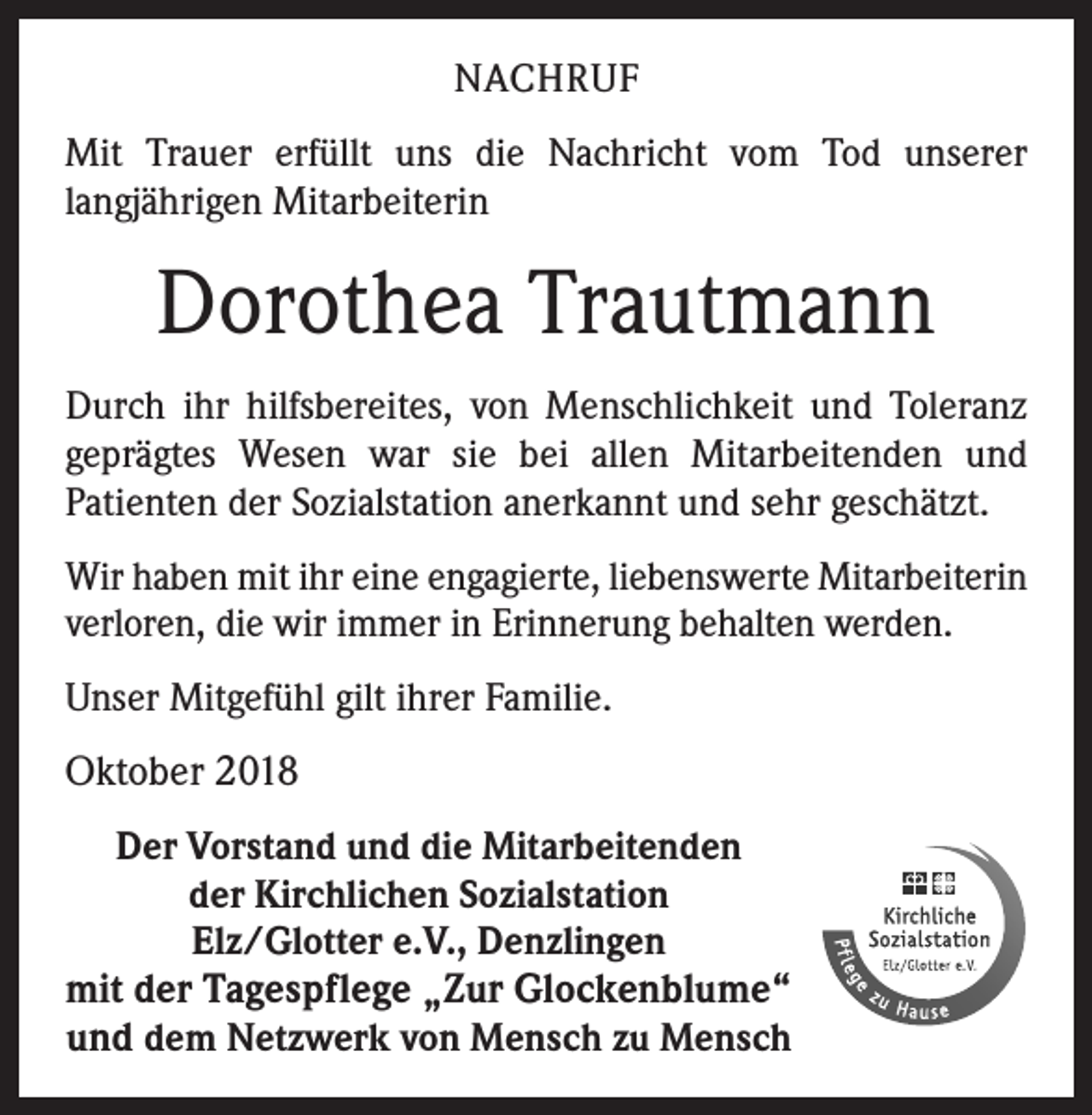 <p>NACHRUF<br />Mit Trauer erfüllt uns die Nachricht vom Tod unserer<br />­langjährigen Mitarbeiterin</p><p>Dorothea Trautmann<br />Durch ihr hilfsbereites, von Menschlichkeit und Toleranz<br />geprägtes Wesen war sie bei allen Mitarbeitenden und<br />­Patienten der Sozialstation anerkannt und sehr geschätzt.<br />Wir haben mit ihr eine engagierte, liebenswerte Mitarbeiterin<br />verloren, die wir immer in Erinnerung behalten werden.<br />Unser Mitgefühl gilt ihrer Familie.</p><p>Oktober 2018<br />Der Vorstand und die Mitarbeitenden<br />der Kirchlichen Sozialstation<br />Elz/Glotter e.V., Denzlingen</p><p>mit der Tagespflege „Zur Glockenblume“<br />und dem Netzwerk von Mensch zu Mensch</p>