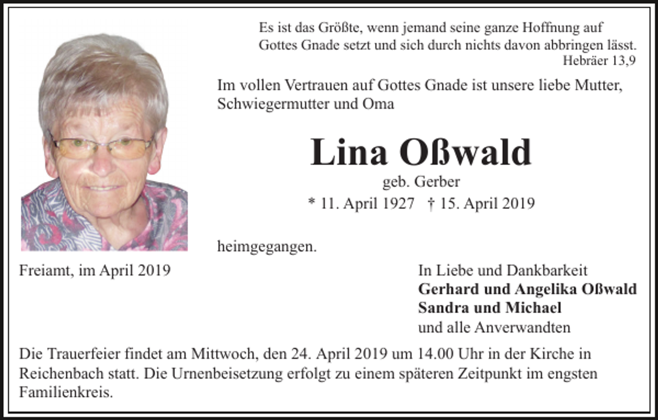 <p>Es ist das Größte, wenn jemand seine ganze Hoffnung auf<br />Gottes Gnade setzt und sich durch nichts davon abbringen lässt.<br />Hebräer 13,9</p><p>Im vollen Vertrauen auf Gottes Gnade ist unsere liebe Mutter,<br />Schwiegermutter und Oma</p><p>Lina Oßwald</p><p>geb. Gerber<br />* 11. April 1927 † 15. April 2019<br />heimgegangen.<br />Freiamt, im April 2019</p><p>In Liebe und Dankbarkeit<br />Gerhard und Angelika Oßwald<br />Sandra und Michael<br />und alle Anverwandten</p><p>Die Trauerfeier findet am Mittwoch, den 24. April 2019 um 14.00 Uhr in der Kirche in<br />Reichenbach statt. Die Urnenbeisetzung erfolgt zu einem späteren Zeitpunkt im engsten<br />Familienkreis.</p>