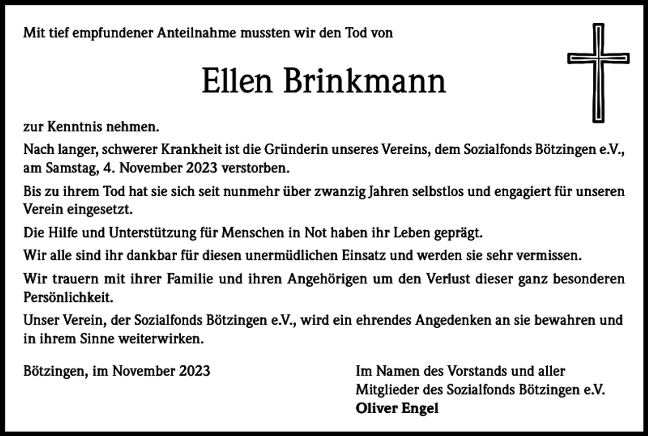 <p>Mit tief empfundener Anteilnahme mussten wir den Tod von</p><p>Ellen Brinkmann<br />zur Kenntnis nehmen.<br />Nach langer, schwerer Krankheit ist die Gründerin unseres Vereins, dem Sozialfonds Bötzingen e.V.,<br />am Samstag, 4. November 2023 verstorben.<br />Bis zu ihrem Tod hat sie sich seit nunmehr über zwanzig Jahren selbstlos und engagiert für unseren<br />Verein eingesetzt.<br />Die Hilfe und Unterstützung für Menschen in Not haben ihr Leben geprägt.<br />Wir alle sind ihr dankbar für diesen unermüdlichen Einsatz und werden sie sehr vermissen.<br />Wir trauern mit ihrer Familie und ihren Angehörigen um den Verlust dieser ganz besonderen<br />Persönlichkeit.<br />Unser Verein, der Sozialfonds Bötzingen e.V., wird ein ehrendes Angedenken an sie bewahren und<br />in ihrem Sinne weiterwirken.<br />Bötzingen, im November 2023 Im Namen des Vorstands und aller<br />Mitglieder des Sozialfonds Bötzingen e.V.<br />Oliver Engel</p>