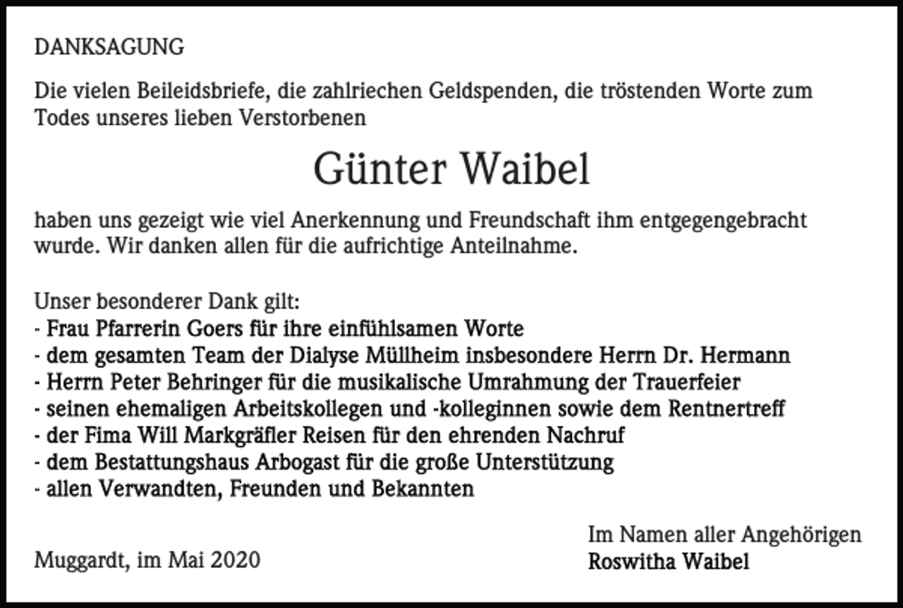 <p>DANKSAGUNG<br />Die vielen Beileidsbriefe, die zahlriechen Geldspenden, die tröstenden Worte zum<br />Todes unseres lieben Verstorbenen</p><p>Günter Waibel<br />haben uns gezeigt wie viel Anerkennung und Freundschaft ihm entgegengebracht<br />wurde. Wir danken allen für die aufrichtige Anteilnahme.<br />Unser besonderer Dank gilt:</p><p>Im Namen aller Angehörigen<br />Muggardt, im Mai 2020</p>