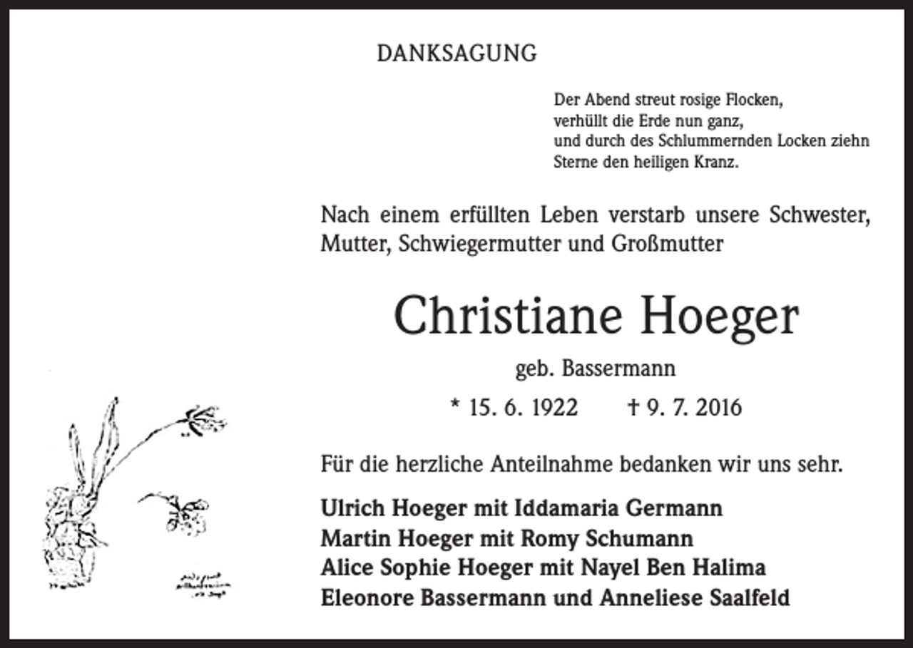 <p>danksagung<br />Der Abend streut rosige Flocken,<br />verhüllt die Erde nun ganz,<br />und durch des Schlummernden Locken ziehn<br />Sterne den heiligen Kranz.</p><p>Nach einem erfüllten Leben verstarb unsere Schwester,<br />Mutter, Schwiegermutter und Großmutter</p><p>Christiane Hoeger<br />geb. Bassermann<br />* 15. 6. 1922 † 9. 7. 2016<br />Für die herzliche Anteilnahme bedanken wir uns sehr.<br />Ulrich Hoeger mit Iddamaria Germann<br />Martin Hoeger mit Romy Schumann<br />Alice Sophie Hoeger mit Nayel Ben Halima<br />Eleonore Bassermann und Anneliese Saalfeld</p>