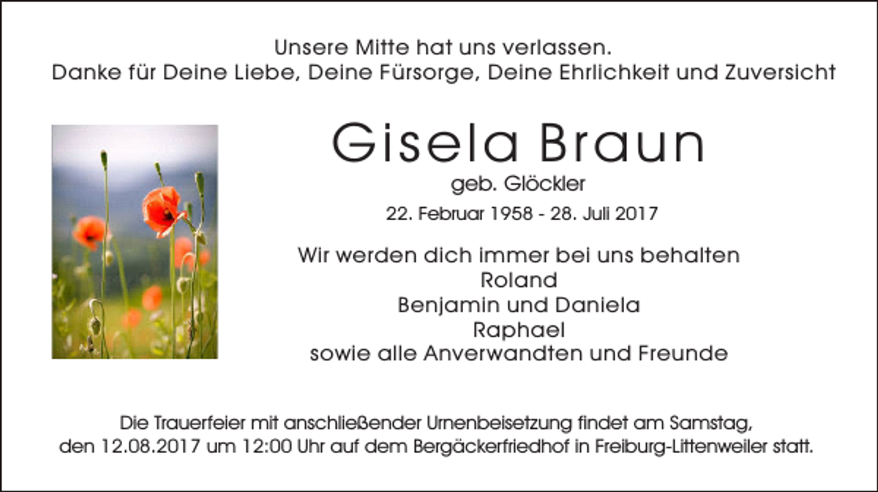 <p>Unsere Mitte hat uns verlassen.<br />Danke für Deine Liebe, Deine Fürsorge, Deine Ehrlichkeit und Zuversicht</p><p>Gisela Braun<br />geb. Glöckler</p><p>22. Februar 1958 - 28. Juli 2017</p><p>Wir werden dich immer bei uns behalten<br />Roland<br />Benjamin und Daniela<br />Raphael<br />sowie alle Anver wandten und Freunde<br />Die Trauerfeier mit anschließender Urnenbeisetzung findet am Samstag,<br />den 12.08.2017 um 12:00 Uhr auf dem Bergäckerfriedhof in Freiburg-Littenweiler statt.</p>