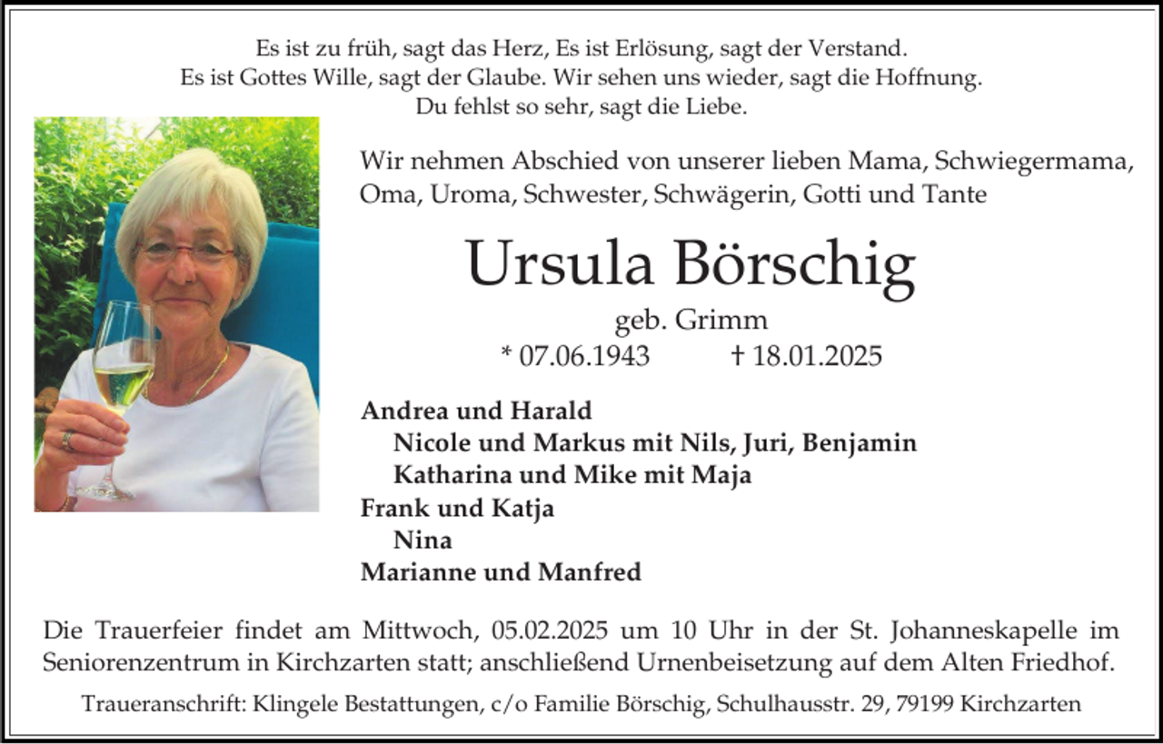 <p>Es ist zu früh, sagt das Herz, Es ist Erlösung, sagt der Verstand.<br />Es ist Gottes Wille, sagt der Glaube. Wir sehen uns wieder, sagt die Hoffnung.<br />Du fehlst so sehr, sagt die Liebe.</p><p>Wir nehmen Abschied von unserer lieben Mama, Schwiegermama,<br />Oma, Uroma, Schwester, Schwägerin, Gotti und Tante</p><p>Ursula Börschig<br />geb. Grimm<br />* 07.06.1943<br />† 18.01.2025<br />Andrea und Harald<br />Nicole und Markus mit Nils, Juri, Benjamin<br />Katharina und Mike mit Maja<br />Frank und Katja<br />Nina<br />Marianne und Manfred<br />Die Trauerfeier findet am Mittwoch, 05.02.2025 um 10 Uhr in der St. Johanneskapelle im<br />Seniorenzentrum in Kirchzarten statt; anschließend Urnenbeisetzung auf dem Alten Friedhof.<br />Traueranschrift: Klingele Bestattungen, c/o Familie Börschig, Schulhausstr. 29, 79199 Kirchzarten</p>