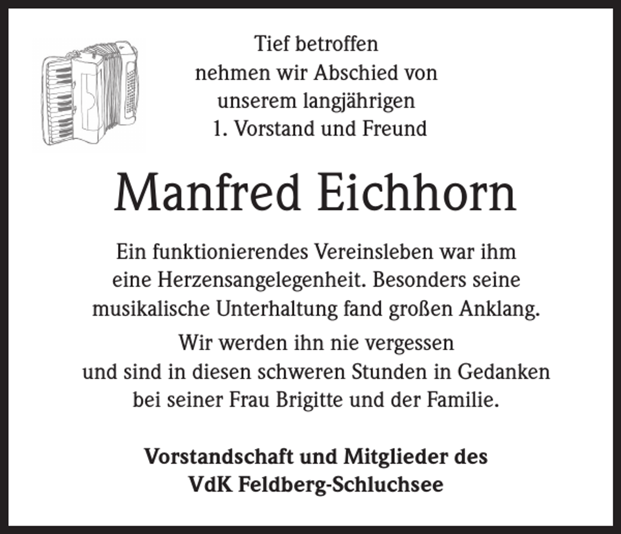 <p>Tief betroffen<br />nehmen wir Abschied von<br />unserem langjährigen<br />1. Vorstand und Freund</p><p>Manfred Eichhorn<br />Ein funktionierendes Vereinsleben war ihm<br />eine Herzensangelegenheit. Besonders seine<br />musikalische Unterhaltung fand großen Anklang.<br />Wir werden ihn nie vergessen<br />und sind in diesen schweren Stunden in Gedanken<br />bei seiner Frau Brigitte und der Familie.<br />Vorstandschaft und Mitglieder des<br />VdK Feldberg-Schluchsee</p>