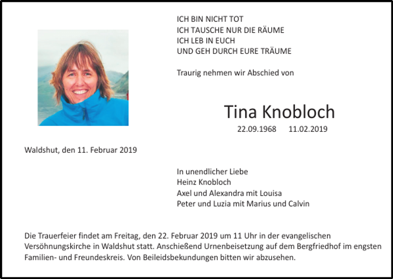 <p>ICH BIN NICHT TOT<br />ICH TAUSCHE NUR DIE RÄUME<br />ICH LEB IN EUCH<br />UND GEH DURCH EURE TRÄUME<br />Traurig nehmen wir Abschied von</p><p>Tina Knobloch<br />22.09.1968</p><p>11.02.2019</p><p>Waldshut, den 11. Februar 2019<br />In unendlicher Liebe<br />Heinz Knobloch<br />Axel und Alexandra mit Louisa<br />Peter und Luzia mit Marius und Calvin</p><p>Die Trauerfeier findet am Freitag, den 22. Februar 2019 um 11 Uhr in der evangelischen<br />Versöhnungskirche in Waldshut statt. Anschießend Urnenbeisetzung auf dem Bergfriedhof im engsten<br />Familien- und Freundeskreis. Von Beileidsbekundungen bitten wir abzusehen.</p>