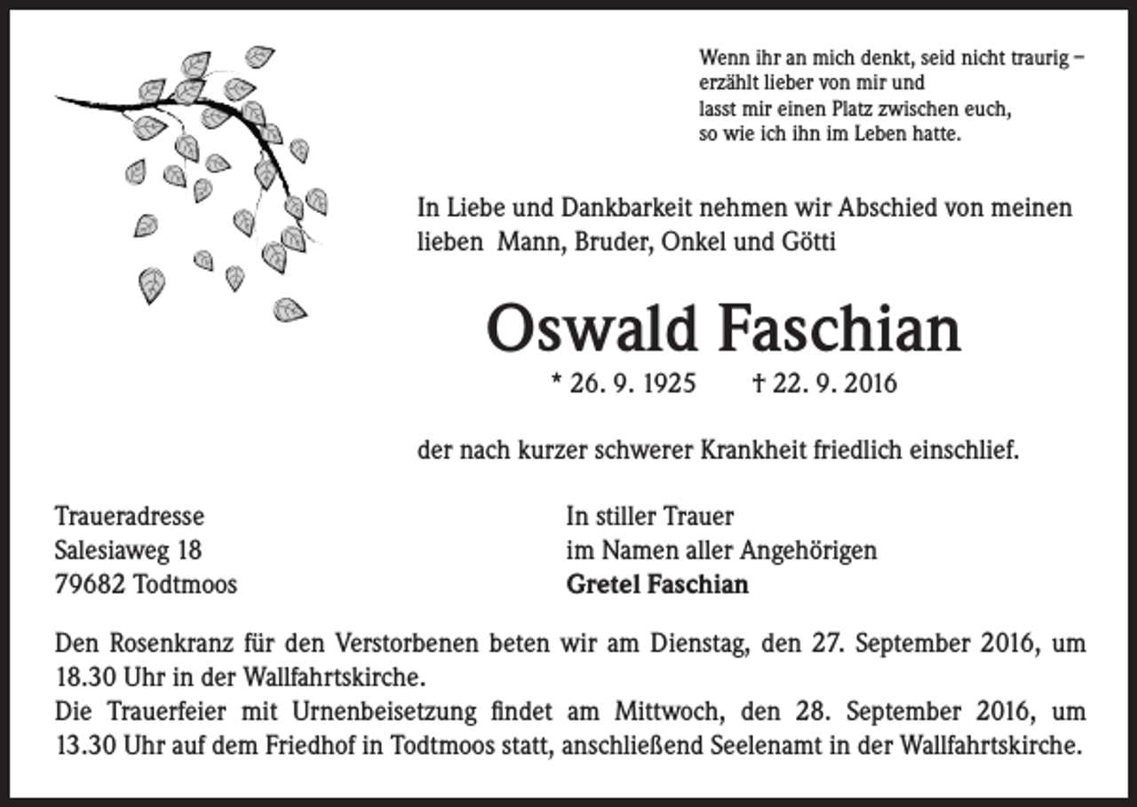 <p>Wenn ihr an mich denkt, seid nicht traurig –<br />erzählt lieber von mir und<br />lasst mir einen Platz zwischen euch,<br />so wie ich ihn im Leben hatte.</p><p>In Liebe und Dankbarkeit nehmen wir Abschied von meinen<br />lieben Mann, Bruder, Onkel und Götti</p><p>Oswald Faschian</p><p>* 26. 9. 1925 † 22. 9. 2016</p><p>der nach kurzer schwerer Krankheit friedlich einschlief.<br />Traueradresse<br />Salesiaweg 18<br />79682 Todtmoos</p><p>In stiller Trauer<br />im Namen aller Angehörigen<br />Gretel Faschian</p><p>Den Rosenkranz für den Verstorbenen beten wir am Dienstag, den 27. September 2016, um<br />18.30 Uhr in der Wallfahrtskirche.<br />Die Trauerfeier mit Urnenbeisetzung findet am Mittwoch, den 28. September 2016, um<br />13.30 Uhr auf dem Friedhof in Todtmoos statt, anschließend Seelenamt in der Wallfahrtskirche.</p>