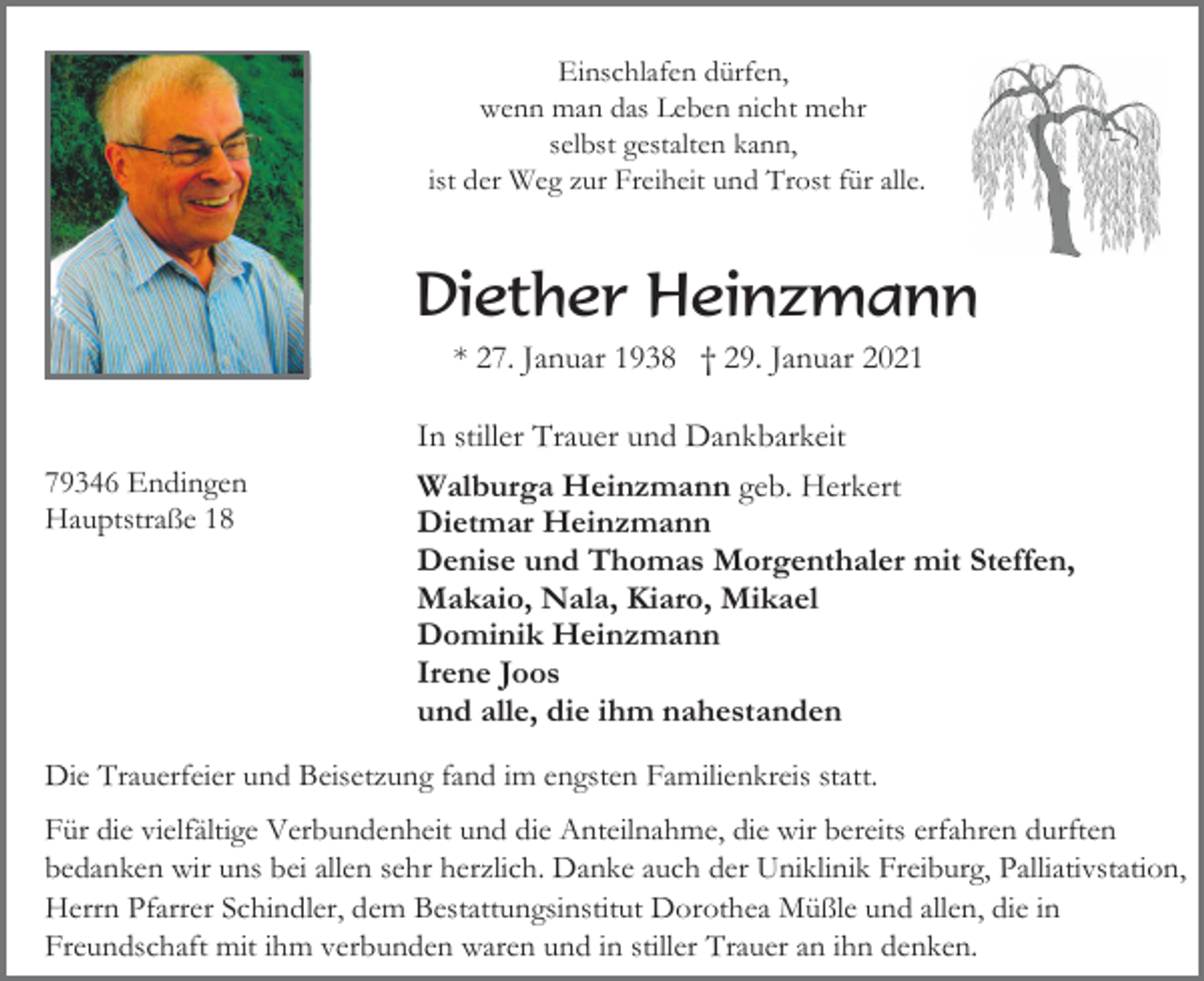 <p>Einschlafen dürfen,<br />wenn man das Leben nicht mehr<br />selbst gestalten kann,<br />ist der Weg zur Freiheit und Trost für alle.</p><p>Diether Heinzmann<br />* 27. Januar 1938 † 29. Januar 2021</p><p>79346 Endingen<br />Hauptstraße 18</p><p>In stiller Trauer und Dankbarkeit<br />Walburga Heinzmann geb. Herkert<br />Dietmar Heinzmann<br />Denise und Thomas Morgenthaler mit Steffen,<br />Makaio, Nala, Kiaro, Mikael<br />Dominik Heinzmann<br />Irene Joos<br />und alle, die ihm nahestanden</p><p>Die Trauerfeier und Beisetzung fand im engsten Familienkreis statt.<br />Für die vielfältige Verbundenheit und die Anteilnahme, die wir bereits erfahren durften<br />bedanken wir uns bei allen sehr herzlich. Danke auch der Uniklinik Freiburg, Palliativstation,<br />Herrn Pfarrer Schindler, dem Bestattungsinstitut Dorothea Müßle und allen, die in<br />Freundschaft mit ihm verbunden waren und in stiller Trauer an ihn denken.</p>