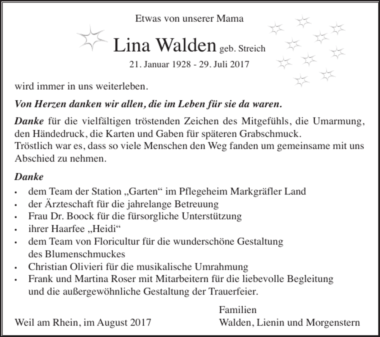 <p>Etwas von unserer Mama</p><p>Lina Walden geb. Streich<br />21. Januar 1928 - 29. Juli 2017</p><p>wird immer in uns weiterleben.<br />Von Herzen danken wir allen, die im Leben für sie da waren.<br />Danke für die vielfältigen tröstenden Zeichen des Mitgefühls, die Umarmung,<br />den Händedruck, die Karten und Gaben für späteren Grabschmuck.<br />Tröstlich war es, dass so viele Menschen den Weg fanden um gemeinsame mit uns<br />Abschied zu nehmen.<br />Danke<br />•<br />dem Team der Station „Garten“ im Pflegeheim Markgräfler Land<br />•<br />der Ärzteschaft für die jahrelange Betreuung<br />•<br />Frau Dr. Boock für die fürsorgliche Unterstützung<br />•<br />ihrer Haarfee „Heidi“<br />•<br />dem Team von Floricultur für die wunderschöne Gestaltung<br />des Blumenschmuckes<br />•<br />Christian Olivieri für die musikalische Umrahmung<br />•<br />Frank und Martina Roser mit Mitarbeitern für die liebevolle Begleitung<br />und die außergewöhnliche Gestaltung der Trauerfeier.<br />Weil am Rhein, im August 2017</p><p>Familien<br />Walden, Lienin und Morgenstern</p>