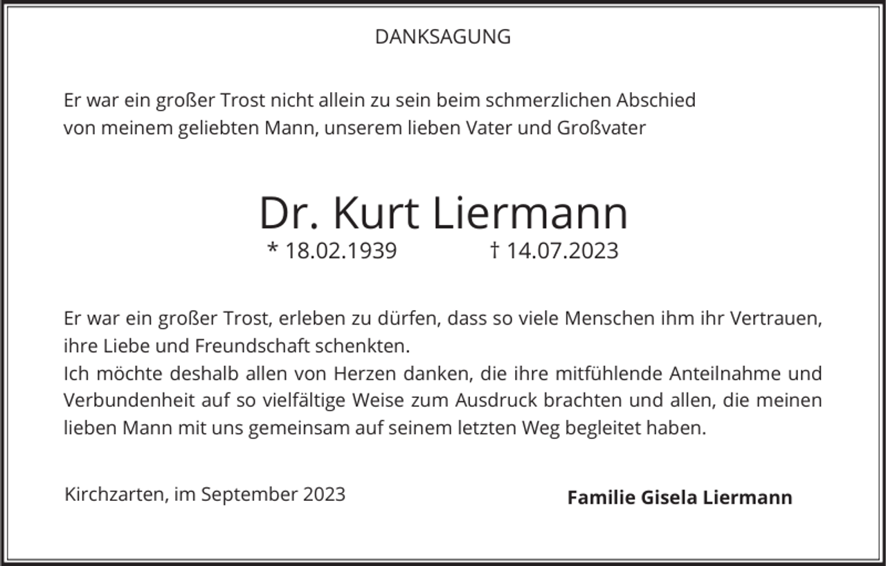 <p>DANKSAGUNG<br />Er war ein großer Trost nicht allein zu sein beim schmerzlichen Abschied<br />von meinem geliebten Mann, unserem lieben Vater und Großvater</p><p>Dr. Kurt Liermann<br />* 18.02.1939</p><p>† 14.07.2023</p><p>Er war ein großer Trost, erleben zu dürfen, dass so viele Menschen ihm ihr Vertrauen,<br />ihre Liebe und Freundschaft schenkten.<br />Ich möchte deshalb allen von Herzen danken, die ihre mitfühlende Anteilnahme und<br />Verbundenheit auf so vielfältige Weise zum Ausdruck brachten und allen, die meinen<br />lieben Mann mit uns gemeinsam auf seinem letzten Weg begleitet haben.<br />Kirchzarten, im September 2023</p><p>Familie Gisela Liermann</p>