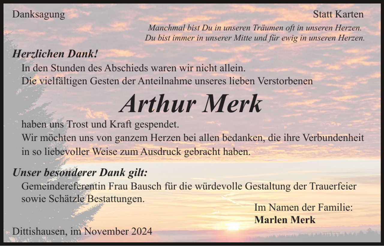 <p>Danksagung</p><p>Statt Karten<br />Manchmal bist Du in unseren Träumen oft in unseren Herzen.<br />Du bist immer in unserer Mitte und für ewig in unseren Herzen.</p><p>Herzlichen Dank!<br />In den Stunden des Abschieds waren wir nicht allein.<br />Die vielfältigen Gesten der Anteilnahme unseres lieben Verstorbenen</p><p>Arthur Merk<br />haben uns Trost und Kraft gespendet.<br />Wir möchten uns von ganzem Herzen bei allen bedanken, die ihre Verbundenheit<br />in so liebevoller Weise zum Ausdruck gebracht haben.</p><p>Unser besonderer Dank gilt:<br />Gemeindereferentin Frau Bausch für die würdevolle Gestaltung der Trauerfeier<br />sowie Schätzle Bestattungen.<br />Im Namen der Familie:<br />Marlen Merk<br />Dittishausen, im November 2024</p>