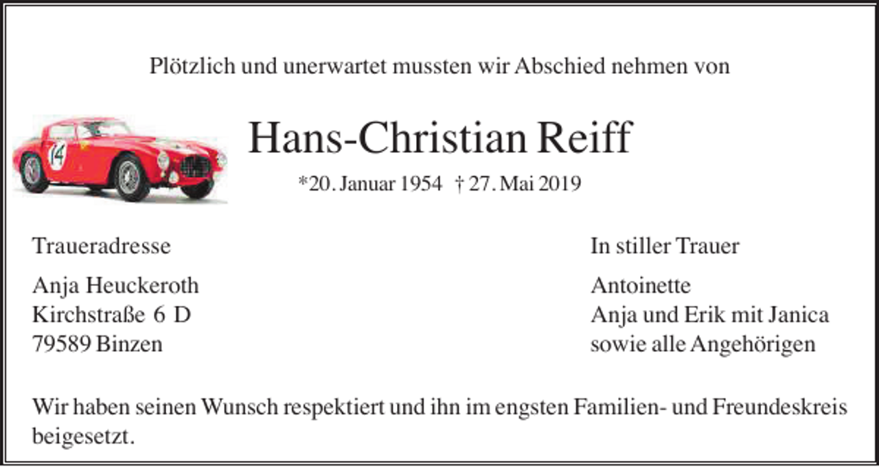 <p>Plötzlich und unerwartet mussten wir Abschied nehmen von</p><p>Hans-Christian Reiff<br />*20. Januar 1954 † 27. Mai 2019</p><p>Traueradresse</p><p>In stiller Trauer</p><p>Anja Heuckeroth<br />Kirchstraße 6 D<br />79589 Binzen</p><p>Antoinette<br />Anja und Erik mit Janica<br />sowie alle Angehörigen</p><p>Wir haben seinen Wunsch respektiert und ihn im engsten Familien- und Freundeskreis<br />beigesetzt.</p>