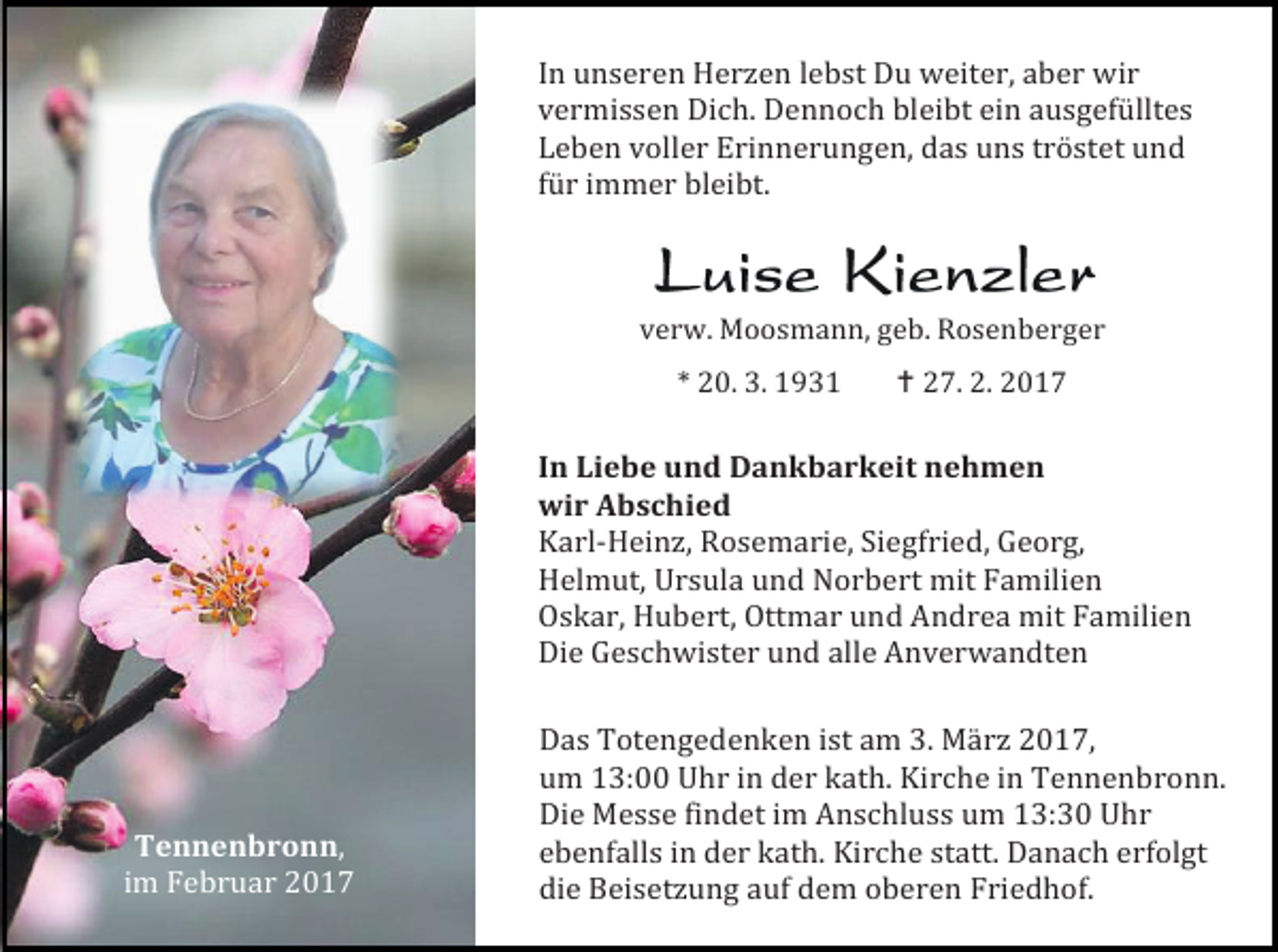 <p>In unseren Herzen lebst Du weiter, aber wir<br />vermissen Dich. Dennoch bleibt ein ausgefülltes<br />Leben voller Erinnerungen, das uns tröstet und<br />für immer bleibt.<br />verw. Moosmann, geb. Rosenberger<br />* 20. 3. 1931</p><p> 27. 2. 2017</p><p>In Liebe und Dankbarkeit nehmen<br />wir Abschied<br />Karl-Heinz, Rosemarie, Siegfried, Georg,<br />Helmut, Ursula und Norbert mit Familien<br />Oskar, Hubert, Ottmar und Andrea mit Familien<br />Die Geschwister und alle Anverwandten</p><p>Tennenbronn,<br />im Februar 2017</p><p>Das Totengedenken ist am 3. März 2017,<br />um 13:00 Uhr in der kath. Kirche in Tennenbronn.<br />Die Messe findet im Anschluss um 13:30 Uhr<br />ebenfalls in der kath. Kirche statt. Danach erfolgt<br />die Beisetzung auf dem oberen Friedhof.</p>
