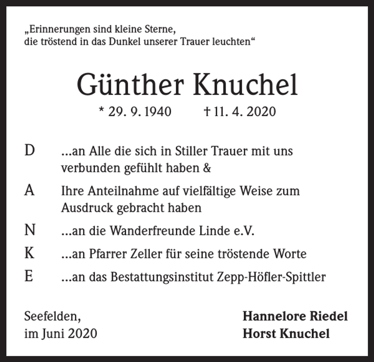 <p>„Erinnerungen sind kleine Sterne,<br />die tröstend in das Dunkel unserer Trauer leuchten“</p><p>Günther Knuchel<br />* 29. 9. 1940</p><p>D</p><p>A</p><p>N<br />K<br />E</p><p>† 11. 4. 2020</p><p>...an Alle die sich in Stiller Trauer mit uns<br />verbunden gefühlt haben &amp;<br />Ihre Anteilnahme auf vielfältige Weise zum<br />Ausdruck gebracht haben<br />...an die Wanderfreunde Linde e.V.<br />...an Pfarrer Zeller für seine tröstende Worte<br />...an das Bestattungsinstitut Zepp-Höfler-Spittler</p><p>Seefelden,<br />im Juni 2020</p><p>Hannelore Riedel<br />Horst Knuchel</p>