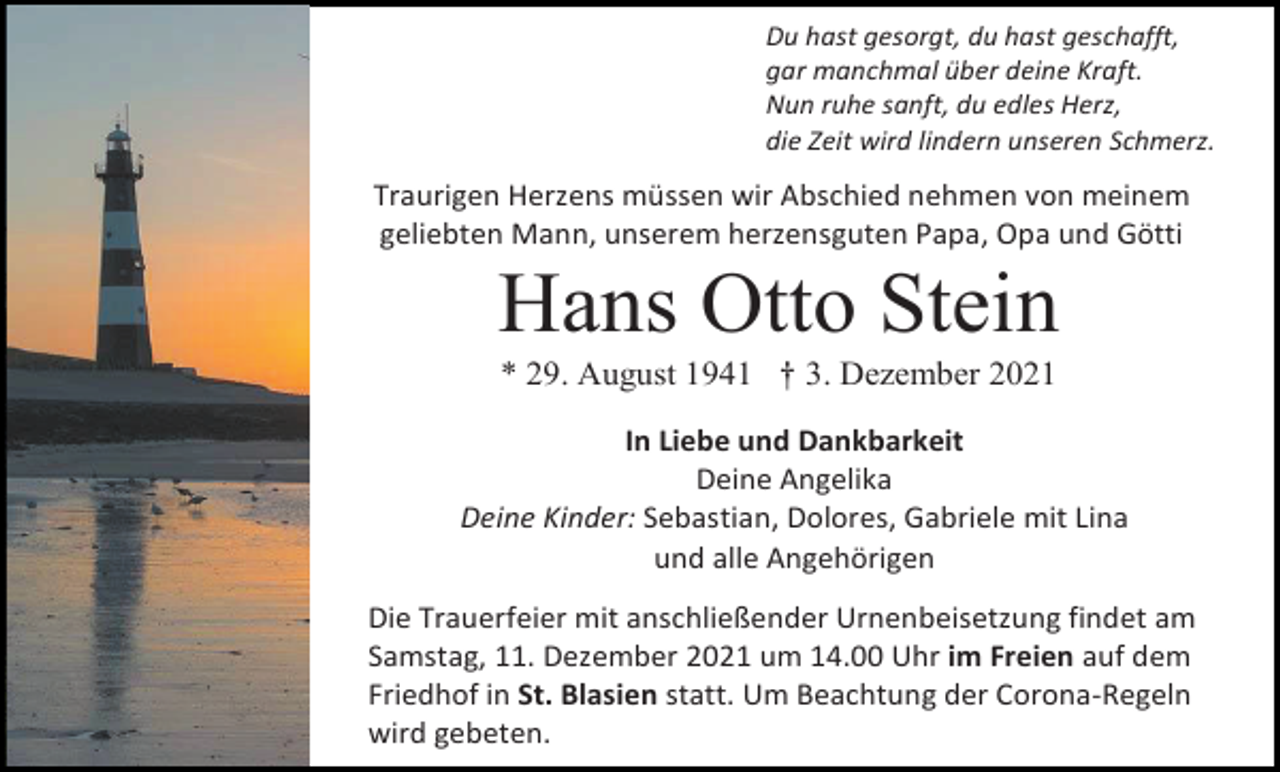 <p>Du hast gesorgt, du hast geschafft,<br />gar manchmal über deine Kraft.<br />Nun ruhe sanft, du edles Herz,<br />die Zeit wird lindern unseren Schmerz.</p><p>Traurigen Herzens müssen wir Abschied nehmen von meinem<br />geliebten Mann, unserem herzensguten Papa, Opa und Götti</p><p>Hans Otto Stein<br />* 29. August 1941 † 3. Dezember 2021<br />In Liebe und Dankbarkeit<br />Deine Angelika<br />Deine Kinder: Sebastian, Dolores, Gabriele mit Lina<br />und alle Angehörigen<br />Die Trauerfeier mit anschließender Urnenbeisetzung findet am<br />Samstag, 11. Dezember 2021 um 14.00 Uhr im Freien auf dem<br />Friedhof in St. Blasien statt. Um Beachtung der Corona-Regeln<br />wird gebeten.</p>