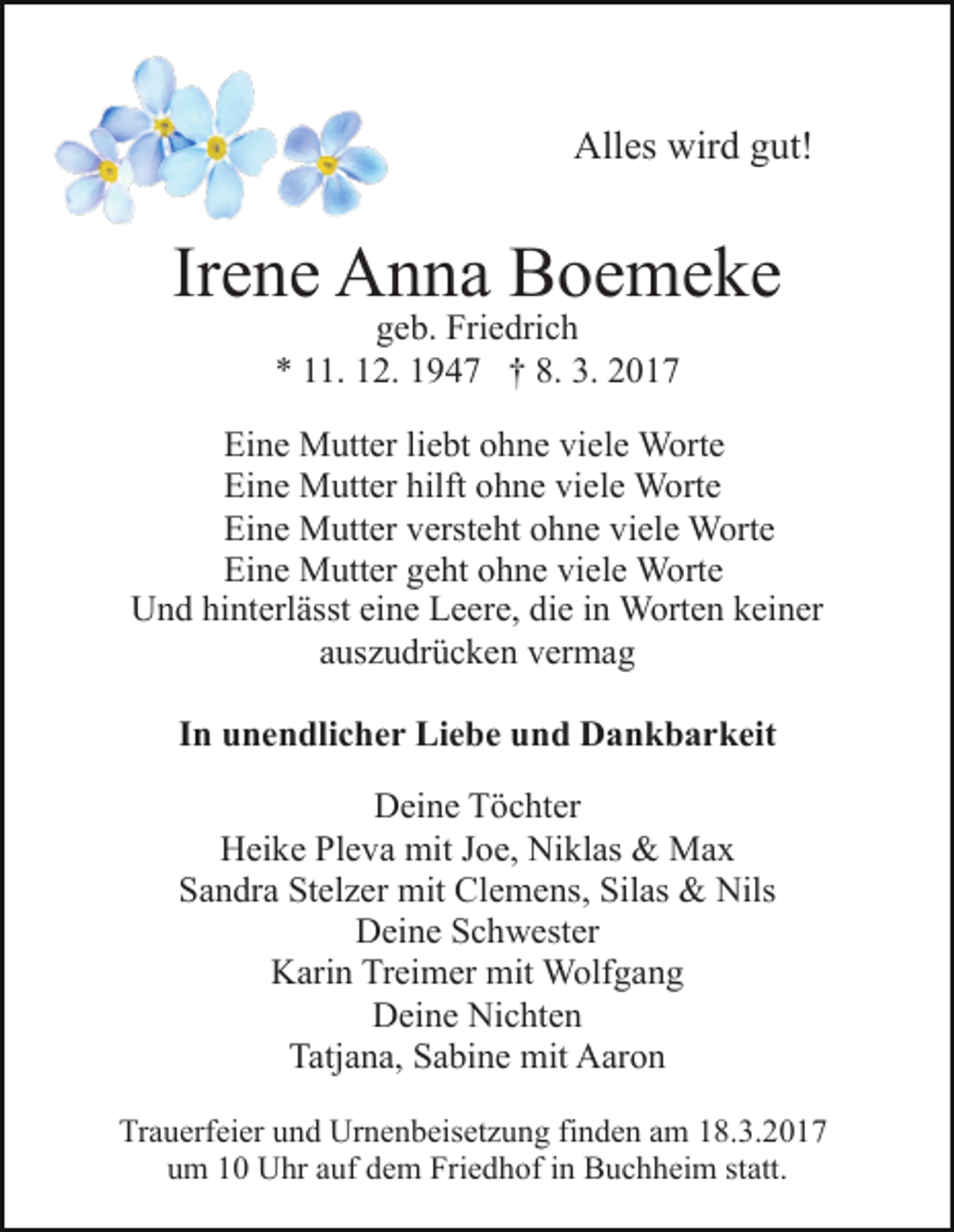 <p>Alles wird gut!</p><p>Irene Anna Boemeke<br />geb. Friedrich<br />* 11. 12. 1947 † 8. 3. 2017</p><p>Eine Mutter liebt ohne viele Worte<br />Eine Mutter hilft ohne viele Worte<br />Eine Mutter versteht ohne viele Worte<br />Eine Mutter geht ohne viele Worte<br />Und hinterlässt eine Leere, die in Worten keiner<br />auszudrücken vermag<br />In unendlicher Liebe und Dankbarkeit<br />Deine Töchter<br />Heike Pleva mit Joe, Niklas &amp; Max<br />Sandra Stelzer mit Clemens, Silas &amp; Nils<br />Deine Schwester<br />Karin Treimer mit Wolfgang<br />Deine Nichten<br />Tatjana, Sabine mit Aaron<br />Trauerfeier und Urnenbeisetzung finden am 18.3.2017<br />um 10 Uhr auf dem Friedhof in Buchheim statt.</p>
