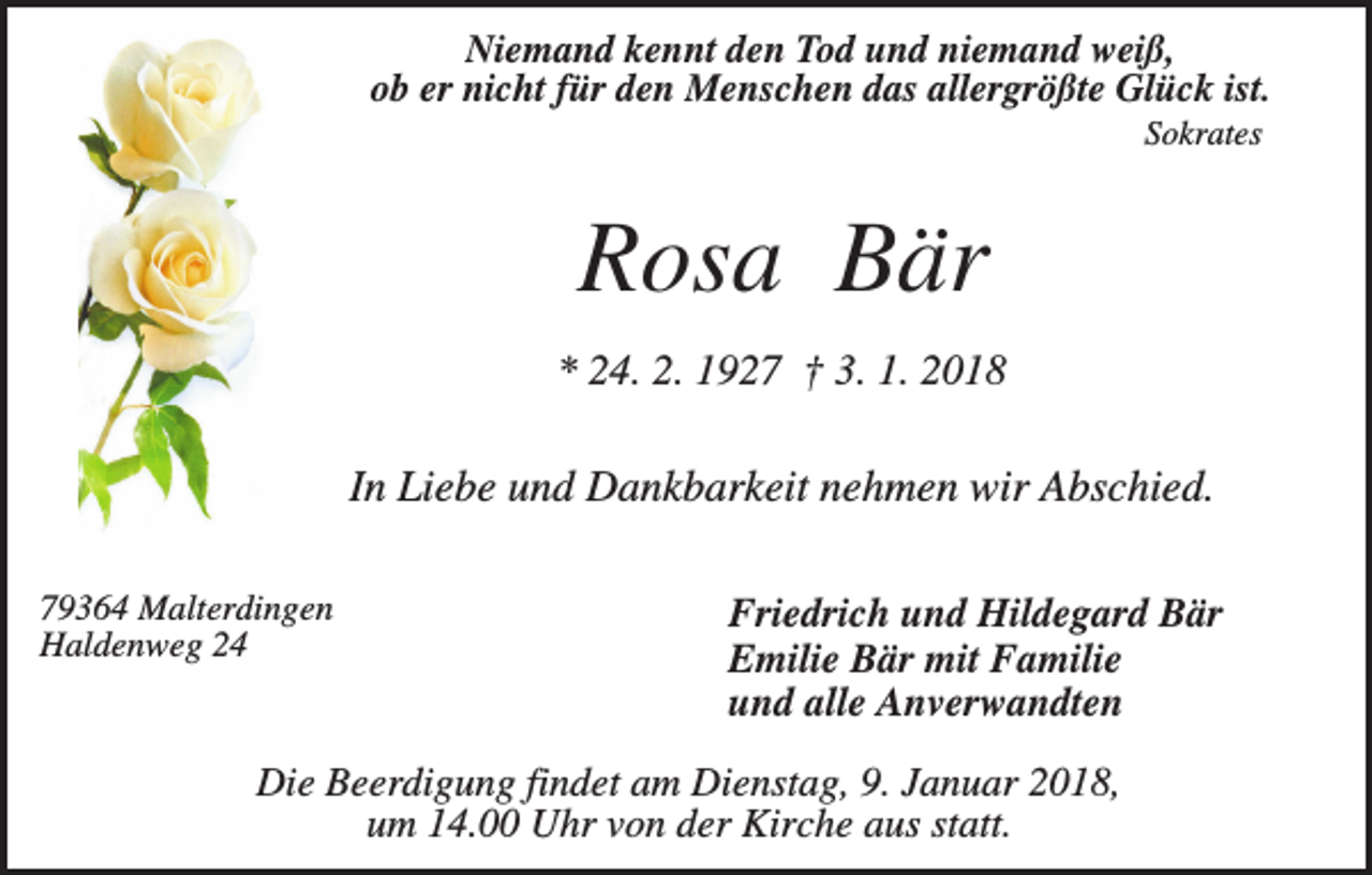 <p>Niemand kennt den Tod und niemand weiß,<br />ob er nicht für den Menschen das allergrößte Glück ist.<br />Sokrates</p><p>Rosa Bär<br />* 24. 2. 1927 † 3. 1. 2018</p><p>In Liebe und Dankbarkeit nehmen wir Abschied.<br />79364 Malterdingen<br />Haldenweg 24</p><p>Friedrich und Hildegard Bär<br />Emilie Bär mit Familie<br />und alle Anverwandten</p><p>Die Beerdigung findet am Dienstag, 9. Januar 2018,<br />um 14.00 Uhr von der Kirche aus statt.</p>
