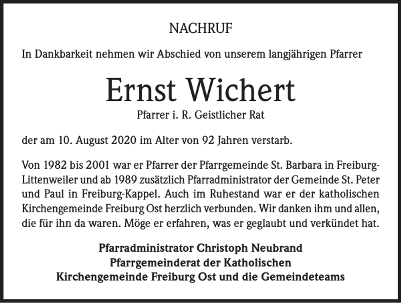 <p>NACHRUF<br />In Dankbarkeit nehmen wir Abschied von unserem langjährigen Pfarrer</p><p>Ernst Wichert<br />Pfarrer i. R. Geistlicher Rat</p><p>der am 10. August 2020 im Alter von 92 Jahren verstarb.<br />Von 1982 bis 2001 war er Pfarrer der Pfarrgemeinde St. Barbara in FreiburgLittenweiler und ab 1989 zusätzlich Pfarradministrator der Gemeinde St. Peter<br />und Paul in Freiburg-Kappel. Auch im Ruhestand war er der katholischen<br />Kirchengemeinde Freiburg Ost herzlich verbunden. Wir danken ihm und allen,<br />die für ihn da waren. Möge er erfahren, was er geglaubt und verkündet hat.<br />Pfarradministrator Christoph Neubrand<br />Pfarrgemeinderat der Katholischen<br />Kirchengemeinde Freiburg Ost und die Gemeindeteams</p>