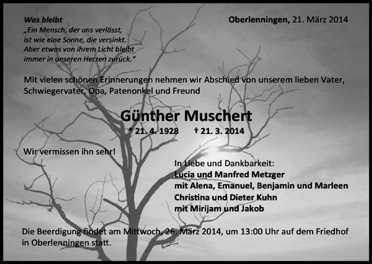 <p>Oberlenningen, 21. März 2014</p><p>Was bleibt</p><p>„Ein Mensch, der uns verlässt,<br />ist wie eine Sonne, die versinkt.<br />Aber etwas von ihrem Licht bleibt<br />immer in unseren Herzen zurück.“</p><p>Mit vielen schönen Erinnerungen nehmen wir Abschied von unserem lieben Vater,<br />Schwiegervater, Opa, Patenonkel und Freund</p><p>Günther Muschert<br />* 21. 4. 1928</p><p>Wir vermissen ihn sehr!</p><p>† 21. 3. 2014</p><p>In Liebe und Dankbarkeit:<br />Lucia und Manfred Metzger<br />mit Alena, Emanuel, Benjamin und Marleen<br />Christina und Dieter Kuhn<br />mit Mirijam und Jakob</p><p>Die Beerdigung findet am Mittwoch, 26. März 2014, um 13:00 Uhr auf dem Friedhof<br />in Oberlenningen statt.</p>