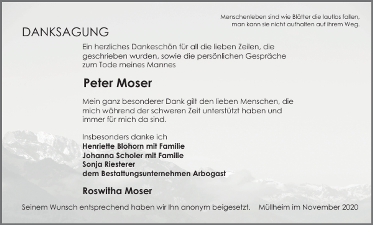 <p>DANKSAGUNG</p><p>Menschenleben sind wie Blätter die lautlos fallen,<br />man kann sie nicht aufhalten auf ihrem Weg.</p><p>Ein herzliches Dankeschön für all die lieben Zeilen, die<br />geschrieben wurden, sowie die persönlichen Gespräche<br />zum Tode meines Mannes</p><p>Peter Moser<br />Mein ganz besonderer Dank gilt den lieben Menschen, die<br />mich während der schweren Zeit unterstützt haben und<br />immer für mich da sind.<br />Insbesonders danke ich<br />Henriette Blohorn mit Familie<br />Johanna Scholer mit Familie<br />Sonja Riesterer<br />dem Bestattungsunternehmen Arbogast</p><p>Roswitha Moser<br />Seinem Wunsch entsprechend haben wir Ihn anonym beigesetzt.</p><p>Müllheim im November 2020</p>