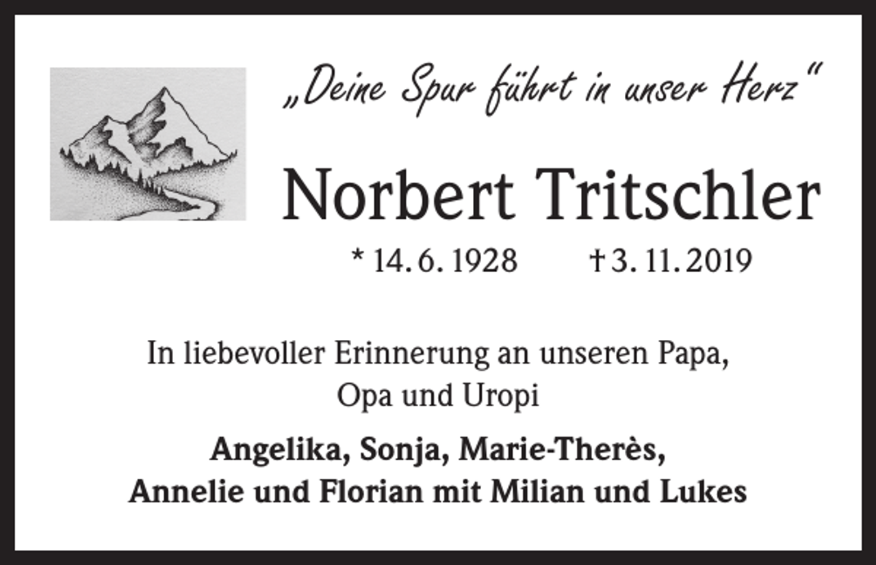 <p>„Deine Spur führt in unser Herz“</p><p>Norbert Tritschler<br />* 14. 6. 1928 † 3. 11. 2019<br />In liebevoller Erinnerung an unseren Papa,<br />Opa und Uropi<br />Angelika, Sonja, Marie-Therès,<br />Annelie und Florian mit Milian und Lukes</p>