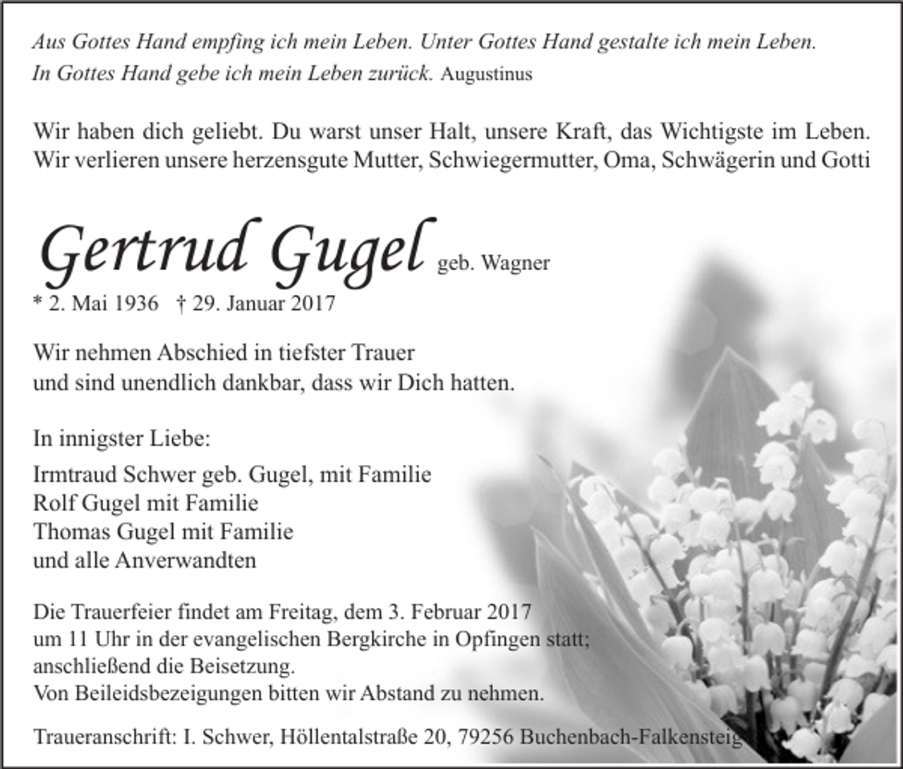 <p>Aus Gottes Hand empfing ich mein Leben. Unter Gottes Hand gestalte ich mein Leben.<br />In Gottes Hand gebe ich mein Leben zurück. Augustinus</p><p>Wir haben dich geliebt. Du warst unser Halt, unsere Kraft, das Wichtigste im Leben.<br />Wir verlieren unsere herzensgute Mutter, Schwiegermutter, Oma, Schwägerin und Gotti</p><p>Gertrud Gugel</p><p>geb. Wagner</p><p>* 2. Mai 1936 † 29. Januar 2017</p><p>Wir nehmen Abschied in tiefster Trauer<br />und sind unendlich dankbar, dass wir Dich hatten.<br />In innigster Liebe:<br />Irmtraud Schwer geb. Gugel, mit Familie<br />Rolf Gugel mit Familie<br />Thomas Gugel mit Familie<br />und alle Anverwandten<br />Die Trauerfeier findet am Freitag, dem 3. Februar 2017<br />um 11 Uhr in der evangelischen Bergkirche in Opfingen statt;<br />anschließend die Beisetzung.<br />Von Beileidsbezeigungen bitten wir Abstand zu nehmen.<br />Traueranschrift: I. Schwer, Höllentalstraße 20, 79256 Buchenbach-Falkensteig</p>