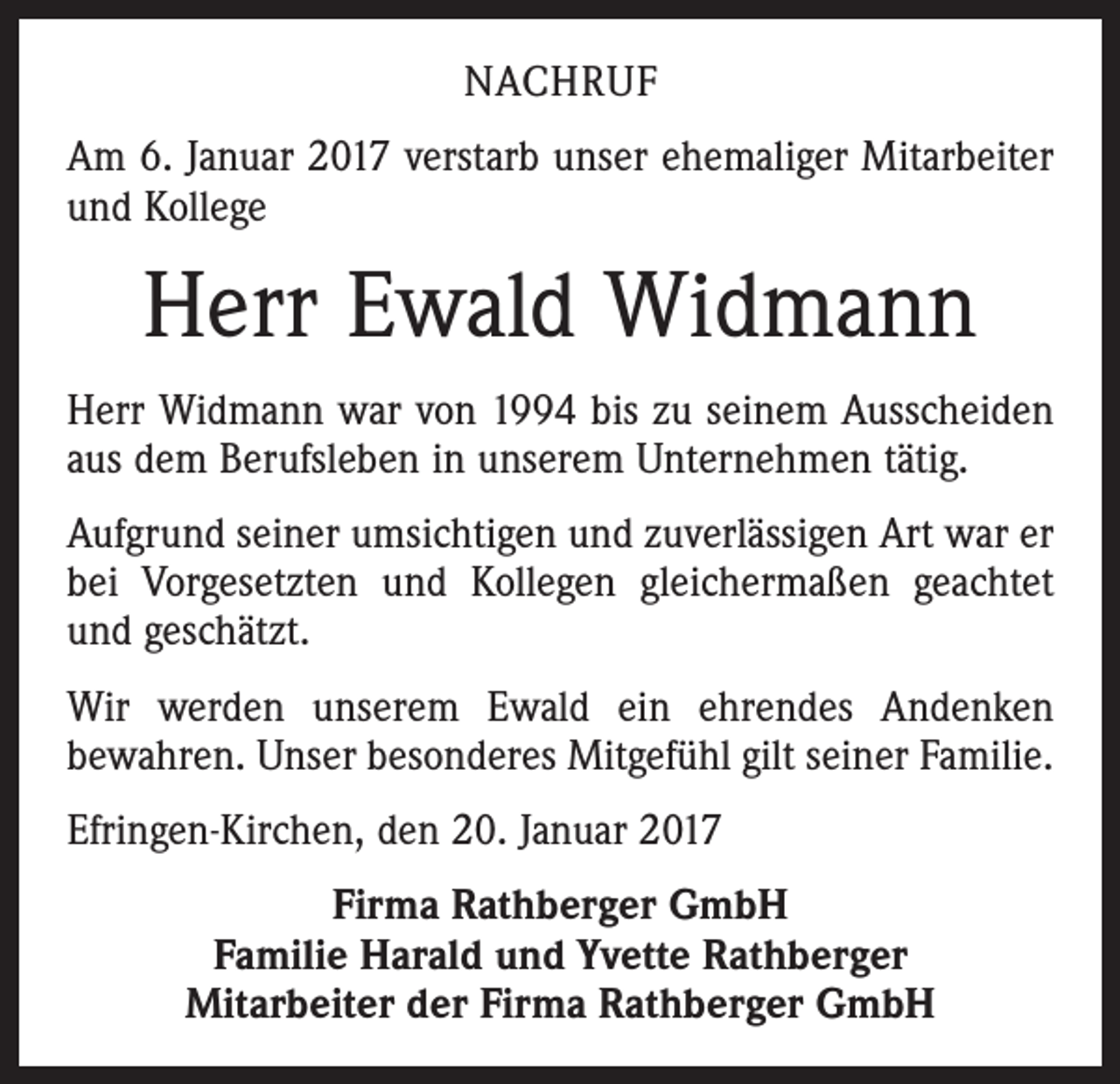 <p>NACHRUF<br />Am 6. Januar 2017 verstarb unser ehemaliger Mitarbeiter<br />und Kollege</p><p>Herr Ewald Widmann<br />Herr Widmann war von 1994 bis zu seinem Ausscheiden<br />aus dem Berufsleben in unserem Unternehmen tätig.<br />Aufgrund seiner umsichtigen und zuverlässigen Art war er<br />bei Vorgesetzten und Kollegen gleichermaßen geachtet<br />und geschätzt.<br />Wir werden unserem Ewald ein ehrendes Andenken<br />bewahren. Unser besonderes Mitgefühl gilt seiner Familie.<br />Efringen-Kirchen, den 20. Januar 2017<br />Firma Rathberger GmbH<br />Familie Harald und Yvette Rathberger<br />Mitarbeiter der Firma Rathberger GmbH</p>