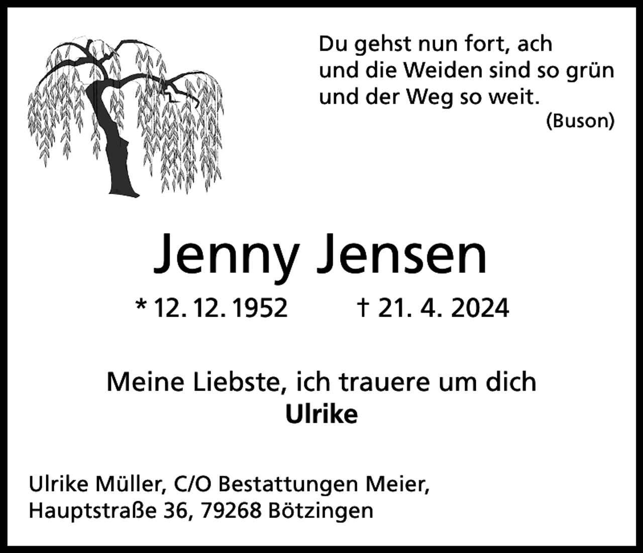 <p>Du gehst nun fort, ach<br />und die Weiden sind so grün<br />und der Weg so weit.</p><p>(Buson)</p><p>Jenny Jensen<br />* 12. 12. 1952</p><p>† 21. 4. 2024</p><p>Meine Liebste, ich trauere um dich<br />Ulrike<br />Ulrike Müller, C/O Bestattungen Meier,<br />Hauptstraße 36, 79268 Bötzingen</p>