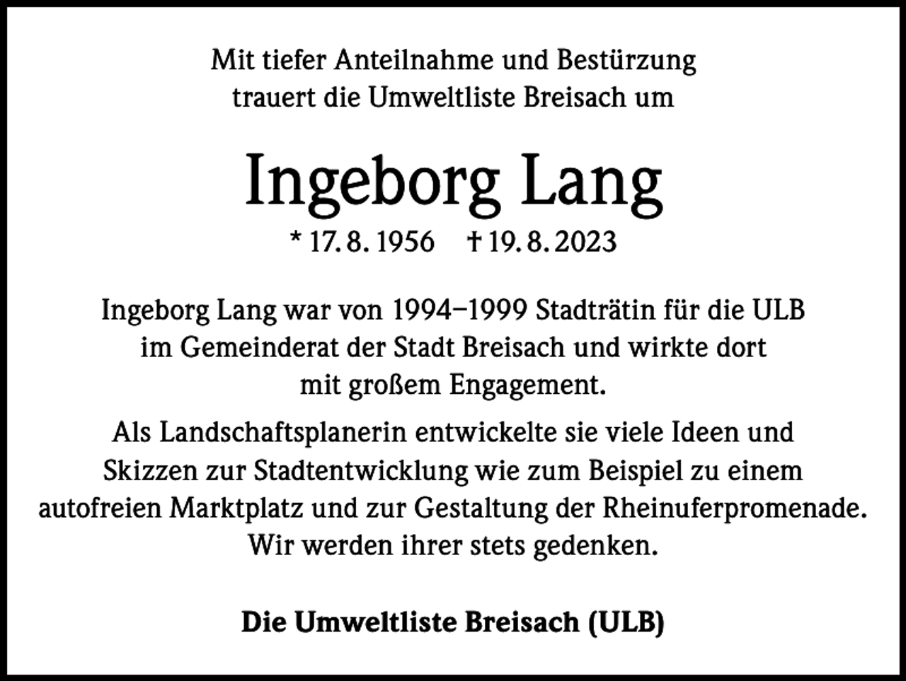 <p>Mit tiefer Anteilnahme und Bestürzung<br />trauert die Umweltliste Breisach um</p><p>Ingeborg Lang<br />* 17. 8. 1956 † 19. 8. 2023<br />Ingeborg Lang war von 1994–1999 Stadträtin für die ULB<br />im Gemeinderat der Stadt Breisach und wirkte dort<br />mit großem Engagement.<br />Als Landschaftsplanerin entwickelte sie viele Ideen und<br />Skizzen zur Stadtentwicklung wie zum Beispiel zu einem<br />autofreien Marktplatz und zur Gestaltung der Rheinuferpromenade.<br />Wir werden ihrer stets gedenken.<br />Die Umweltliste Breisach (ULB)</p>